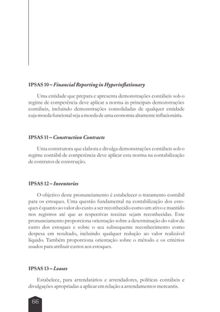 IPSAS 10 – Financial Reporting in Hyperinflationary 
Uma entidade que prepara e apresenta demonstrações contábeis sob o 
regime de competência deve aplicar a norma às principais demonstrações 
contábeis, incluindo demonstrações consolidadas de qualquer entidade 
cuja moeda funcional seja a moeda de uma economia altamente inflacionária. 
IPSAS 11 – Construction Contracts 
Uma construtora que elabora e divulga demonstrações contábeis sob o 
regime contábil de competência deve aplicar esta norma na contabilização 
de contratos de construção. 
IPSAS 12 – Inventories 
O objetivo deste pronunciamento é estabelecer o tratamento contábil 
para os estoques. Uma questão fundamental na contabilização dos esto-ques 
66 
é quanto ao valor do custo a ser reconhecido como um ativo e mantido 
nos registros até que as respectivas receitas sejam reconhecidas. Este 
pronunciamento proporciona orientação sobre a determinação do valor de 
custo dos estoques e sobre o seu subsequente reconhecimento como 
despesa em resultado, incluindo qualquer redução ao valor realizável 
líquido. Também proporciona orientação sobre o método e os critérios 
usados para atribuir custos aos estoques. 
IPSAS 13 – Leases 
Estabelece, para arrendatários e arrendadores, políticas contábeis e 
divulgações apropriadas a aplicar em relação a arrendamentos mercantis. 
 