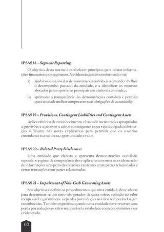 IPSAS 18 – Segment Reporting 
O objetivo desta norma é estabelecer princípios para relatar informa-ções 
financeiras por segmento. A evidenciação dessa informação vai: 
a) ajudar os usuários das demonstrações contábeis a entender melhor 
68 
o desempenho passado da entidade, e a identificar os recursos 
alocados para suportar as principais atividades da entidade; e 
b) aprimorar a transparência das demonstrações contábeis e permitir 
que a entidade melhor cumpra com suas obrigações de accountability. 
IPSAS 19 – Provisions, Contingent Liabilities and Contingent Assets 
Aplica critérios de reconhecimento e bases de mensuração apropriados 
a provisões e a passivos e ativos contingentes e que seja divulgada informa-ção 
suficiente nas notas explicativas para permitir que os usuários 
entendam a sua natureza, oportunidade e valor. 
IPSAS 20 – Related Party Disclosures 
Uma entidade que elabora e apresenta demonstrações contábeis 
segundo o regime de competência deve aplicar esta norma na evidenciação 
de informações a respeito das relações existentes entre partes relacionadas e 
certas transações com partes relacionadas. 
IPSAS 21 – Impairment of Non­Cash 
Generating Assets 
Seu objetivo é definir os procedimentos que uma entidade deve adotar 
para determinar se um ativo não gerador de caixa sofreu redução ao valor 
recuperável e garantir que as perdas por redução ao valor recuperável sejam 
reconhecidas. Também especifica quando uma entidade deve reverter uma 
perda por redução ao valor recuperável e estabelece conteúdo mínimo a ser 
evidenciado. 
 