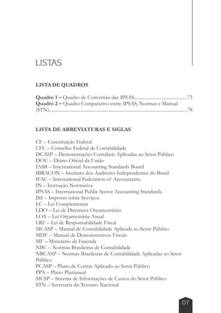LISTAS 
LISTA DE QUADROS 
Quadro 1 – Quadro de Conversão das IPSAS............................................75 
Quadro 2 – Quadro Comparativo entre IPSAS, Normas e Manual 
(STN)..................................................................................................................78 
07 
LISTA DE ABREVIATURAS E SIGLAS 
CF – Constituição Federal 
CFC – Conselho Federal de Contabilidade 
DCASP – Demonstrações Contábeis Aplicadas ao Setor Público 
DOU – Diário Oficial da União 
IASB – International Accounting Standards Board 
IBRACON – Instituto dos Auditores Independentes do Brasil 
IFAC – International Federation of Accountants. 
IN – Instrução Normativa 
IPSAS – International Public Sector Accounting Standards. 
ISS – Imposto sobre Serviços 
LC – Lei Complementar 
LDO – Lei de Diretrizes Orçamentárias 
LOA – Lei Orçamentária Anual 
LRF – Lei de Responsabilidade Fiscal 
MCASP – Manual de Contabilidade Aplicada ao Setor Público 
MDF – Manual de Demonstrativos Fiscais 
MF – Ministério da Fazenda 
NBC – Normas Brasileiras de Contabilidade 
NBCASP – Normas Brasileiras de Contabilidade Aplicadas ao Setor 
Público 
PCASP – Plano de Contas Aplicado ao Setor Público 
PPA – Plano Plurianual 
SICSP – Sistema de Informações de Custos do Setor Público 
STN – Secretaria do Tesouro Nacional 
 