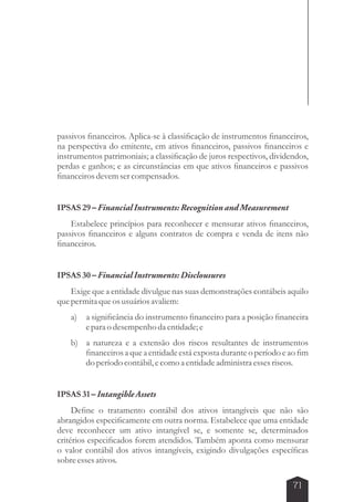 passivos financeiros. Aplica-se à classificação de instrumentos financeiros, 
na perspectiva do emitente, em ativos financeiros, passivos financeiros e 
instrumentos patrimoniais; a classificação de juros respectivos, dividendos, 
perdas e ganhos; e as circunstâncias em que ativos financeiros e passivos 
financeiros devem ser compensados. 
71 
IPSAS 29 – Financial Instruments: Recognition and Measurement 
Estabelece princípios para reconhecer e mensurar ativos financeiros, 
passivos financeiros e alguns contratos de compra e venda de itens não 
financeiros. 
IPSAS 30 – Financial Instruments: Disclousures 
Exige que a entidade divulgue nas suas demonstrações contábeis aquilo 
que permita que os usuários avaliem: 
a) a significância do instrumento financeiro para a posição financeira 
e para o desempenho da entidade; e 
b) a natureza e a extensão dos riscos resultantes de instrumentos 
financeiros a que a entidade está exposta durante o período e ao fim 
do período contábil, e como a entidade administra esses riscos. 
IPSAS 31 – Intangible Assets 
Define o tratamento contábil dos ativos intangíveis que não são 
abrangidos especificamente em outra norma. Estabelece que uma entidade 
deve reconhecer um ativo intangível se, e somente se, determinados 
critérios especificados forem atendidos. Também aponta como mensurar 
o valor contábil dos ativos intangíveis, exigindo divulgações específicas 
sobre esses ativos. 
 