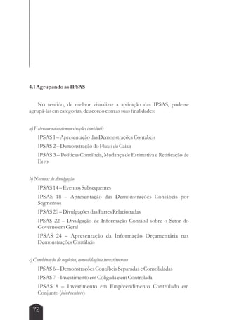 4.1 Agrupando as IPSAS 
No sentido, de melhor visualizar a aplicação das IPSAS, pode-se 
agrupá-las em categorias, de acordo com as suas finalidades: 
a) Estrutura das demonstrações contábeis 
IPSAS 1 – Apresentação das Demonstrações Contábeis 
IPSAS 2 – Demonstração do Fluxo de Caixa 
IPSAS 3 – Políticas Contábeis, Mudança de Estimativa e Retificação de 
Erro 
b) Normas de divulgação 
IPSAS 14 – Eventos Subsequentes 
IPSAS 18 – Apresentação das Demonstrações Contábeis por 
Segmentos 
IPSAS 20 – Divulgações das Partes Relacionadas 
IPSAS 22 – Divulgação de Informação Contábil sobre o Setor do 
Governo em Geral 
IPSAS 24 – Apresentação da Informação Orçamentária nas 
Demonstrações Contábeis 
c) Combinação de negócios, consolidação e investimentos 
IPSAS 6 – Demonstrações Contábeis Separadas e Consolidadas 
IPSAS 7 – Investimento em Coligada e em Controlada 
IPSAS 8 – Investimento em Empreendimento Controlado em 
Conjunto (joint venture) 
72 
 