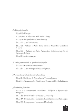 73 
d) Ativos não financeiros 
IPSAS 12 – Estoques 
IPSAS 13 – Arrendamento Mercantil – Leasing 
IPSAS 16 – Propriedades de Investimentos 
IPSAS 17 – Ativo Imobilizado 
IPSAS 21 – Redução ao Valor Recuperável de Ativos Não Geradores 
de Caixa 
IPSAS 26 – Redução ao Valor Recuperável (impairment) de Ativos 
Geradores de Caixa 
IPSAS 31 – Ativo Intangível 
e) Normas para atividades ou segmentos especializados 
IPSAS 11 – Contratos de Construção 
IPSAS 27 – Ativo Biológico e Produto Agrícola 
f) Normas de conversão das demonstrações contábeis 
IPSAS 4 – Os Efeitos de Alterações em Taxas de Câmbio 
IPSAS 10 – Demonstrações Contábeis em Economias Hiperinflacionárias 
g) Instrumentos financeiros 
IPSAS 15 – Instrumentos Financeiros: Divulgação e Apresentação 
(revogada) 
IPSAS 28 – Instrumentos Financeiros: Apresentação 
IPSAS 29 – Instrumentos Financeiros: Reconhecimento e Mensuração 
IPSAS 30 – Instrumentos Financeiros: Divulgação 
 