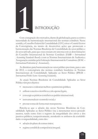 09 
1INTRODUÇÃO 
Com a integração dos mercados, diante da globalização, passa a existir a 
necessidade de harmonização internacional das normas contábeis. Nesse 
sentido, o Conselho Federal de Contabilidade (CFC) criou o Comitê Gestor 
da Convergência, no intuito de desenvolver ações que promovam a 
harmonização das Normas Brasileiras de Contabilidade do setor público e 
do setor privado, para que estas estejam em sintonia com as determinações 
do Conselho Internacional de Normas Contábeis (IASB – International 
Accounting Standards Board) e com as Normas Internacionais de Auditoria e 
Asseguração emitidas pela Federação Internacional de Contadores (IFAC – 
International Federation of Accountants). 
As diretrizes para harmonização no setor público previram, para o ano 
de 2012, a convergência das normas contábeis brasileiras às Normas 
Internacionais de Contabilidade Aplicadas ao Setor Público (IPSAS – 
International Public Sector Accounting Standards). 
As atuais Normas Brasileiras de Contabilidade Aplicadas ao Setor 
Público têm por objetivo: 
 mensurar e evidenciar melhor o patrimônio público; 
 utilizar conceitos científicos e não apenas legais; 
 convergir as práticas contábeis ao padrão internacional; 
 instrumentalizar o controle social; e 
 prestar contas de forma mais transparente. 
Percebe-se que a adoção das novas Normas Brasileiras de Con-tabilidade 
Aplicadas ao Setor Público visa a incrementar novos procedi-mentos, 
tendo como foco o registro da integralidade dos ativos e dos 
passivos públicos, tempestivamente, atendendo os atributos de confiabili-dade 
e comparabilidade, entre eles: 
 adoção do plano de contas único; 
 regime contábil de competência integral; 
 