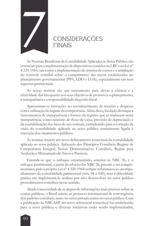 7 CONSIDERAÇÕES 
FINAIS 
As Normas Brasileiras de Contabilidade Aplicadas ao Setor Público são 
essenciais para a implementação de dispositivos contidos na LRF e na Lei nº 
4.320-1964, tais como a implementação de sistema de custos e a ampliação 
do controle contábil sobre o cumprimento das metas estabelecidas no 
planejamento governamental (PPA, LDO e LOA), especialmente em seus 
aspectos patrimoniais. 
As novas normas são um instrumento para elevar a eficácia e a 
efetividade das leis quanto aos seus objetivos de promover o planejamento, 
a transparência e a responsabilidade da gestão fiscal. 
Apresentam-se inovações no reconhecimento de receitas e despesas 
com a utilização do regime da competência. Além disso, foi dado destaque a 
instrumentos de transparência e formas de registro que se traduzem nesta 
transparência, como relatório de fluxo de caixa, previsão de depreciação e 
da contabilização dos bens de uso comum, caminhando para a correção da 
visão da contabilidade aplicada ao setor público estritamente ligada à 
execução dos orçamentos públicos. 
As normas trazem um novo delineamento conceitual da contabilidade 
aplicada ao setor público: Aplicação dos Princípios Contábeis; Regime de 
Competência Integral; Novas Demonstrações Contábeis; Regras para 
Avaliação e Mensuração de Ativos e Passivos. 
Entende-se que o enfoque orçamentário, anterior às NBC Ts, e o 
enfoque patrimonial, a partir da adoção das NBC Ts, passam a ser comple-mentares, 
90 
pois a própria Lei nº 4.320-1964 sempre referenciou ao acompa-nhamento 
da contabilidade patrimonial (arts. 94 a 100), mas a dificuldade 
prática em implementá-lo acabou por não desenvolver no setor público 
procedimentos contábeis nesse sentido. 
Aliada à necessidade de se dispor de informações mais precisas sobre as 
contas públicas, o Brasil aderiu ao processo internacional de convergência 
dos padrões contábeis, tanto no setor privado como no setor público. Com 
a publicação da NBCASP, um novo referencial conceitual foi estabelecido 
para o setor público, e diversas iniciativas estão sendo implementadas, 
 