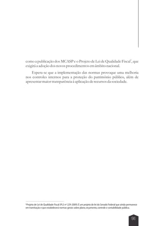 3 como a publicação dos MCASP e o Projeto de Lei de Qualidade Fiscal , que 
exigirá a adoção dos novos procedimentos em âmbito nacional. 
Espera-se que a implementação das normas provoque uma melhoria 
nos controles internos para a proteção do patrimônio público, além de 
apresentar maior transparência à aplicação de recursos da sociedade. 
3Projeto de Lei de Qualidade Fiscal (PLS nº 229-2009). É um projeto de lei do Senado Federal que ainda permanece 
em tramitação e que estabelecerá normas gerais sobre plano, orçamento, controle e contabilidade pública. 
91 
 