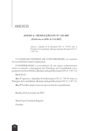 ANEXOS 
ANEXO A – RESOLUÇÃO CFC Nº 1.111-2007 
(Publicada no DOU de 5-12-2007) 
Aprova o Apêndice II da Resolução CFC nº. 750-93 sobre os 
Princípios de Contabilidade. (Redação dada pela Resolução CFC nº. 
1.367-11) 
O CONSELHO FEDERAL DE CONTABILIDADE, no exercício 
de suas atribuições legais e regimentais, 
CONSIDERANDO a conveniência de um maior esclarecimento 
sobre o conteúdo e abrangência dos Princípios de Contabilidade sob a 
perspectiva do Setor Público, (Redação dada pela Resolução CFC nº. 1.367-11) 
RESOLVE: 
Art. 1º Aprovar o Apêndice II da Resolução CFC nº. 750-93 sobre os 
Princípios de Contabilidade. (Redação dada pela Resolução CFC nº. 1.367-11) 
Art. 2º Esta Resolução entra em vigor na data de sua publicação. 
Brasília, 29 de novembro de 2007. 
Maria Clara Cavalcante Bugarim 
Presidente 
92 
 