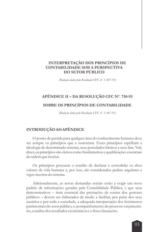 INTERPRETAÇÃO DOS PRINCÍPIOS DE 
CONTABILIDADE SOB A PERSPECTIVA 
DO SETOR PÚBLICO 
(Redação dada pela Resolução CFC nº. 1.367-11) 
APÊNDICE II – DA RESOLUÇÃO CFC Nº. 750-93 
SOBRE OS PRINCÍPIOS DE CONTABILIDADE 
(Redação dada pela Resolução CFC nº. 1.367-11) 
INTRODUÇÃO AO APÊNDICE 
O ponto de partida para qualquer área do conhecimento humano deve 
ser sempre os princípios que a sustentam. Esses princípios espelham a 
ideologia de determinado sistema, seus postulados básicos e seus fins. Vale 
dizer, os princípios são eleitos como fundamentos e qualificações essenciais 
da ordem que institui. 
Os princípios possuem o condão de declarar e consolidar os altos 
valores da vida humana e, por isso, são considerados pedras angulares e 
vigas-mestras do sistema. 
Adicionalmente, as novas demandas sociais estão a exigir um novo 
padrão de informações geradas pela Contabilidade Pública, e que seus 
demonstrativos – item essencial das prestações de contas dos gestores 
públicos – devem ser elaborados de modo a facilitar, por parte dos seus 
usuários e por toda a sociedade, a adequada interpretação dos fenômenos 
patrimoniais do setor público, o acompanhamento do processo orçamentá-rio, 
a análise dos resultados econômicos e o fluxo financeiro. 
93 
 