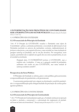1 INTERPRETAÇÃO DOS PRINCÍPIOS DE CONTABILIDADE 
SOB A PERSPECTIVA DO SETOR PÚBLICO (Redação dada pela Resolução 
CFC nº. 1.367-11) 
1.1 O PRINCÍPIO DA ENTIDADE 
1.1.1 O enunciado do Princípio da Entidade 
“Art. 4º O Princípio da ENTIDADE reconhece o Patrimônio como objeto da 
Contabilidade e afirma a autonomia patrimonial, a necessidade da diferenciação de um 
Patrimônio particular no universo dos patrimônios existentes, independentemente de 
pertencer a uma pessoa, a um conjunto de pessoas, a uma sociedade ou a uma instituição de 
qualquer natureza ou finalidade, com ou sem fins lucrativos. Por consequência, nesta 
acepção, o patrimônio não se confunde com aqueles dos seus sócios ou proprietários, no caso 
de sociedade ou instituição. 
94 
Parágrafo único. O PATRIMÔNIO pertence à ENTIDADE, mas a 
recíproca não é verdadeira. A soma ou a agregação contábil de patrimônios 
autônomos não resulta em nova ENTIDADE, mas numa unidade de 
natureza econômico-contábil”. 
Perspectivas do Setor Público 
O Princípio da Entidade se afirma, para o ente público, pela autonomia 
e responsabilização do patrimônio a ele pertencente. 
A autonomia patrimonial tem origem na destinação social do patrimô-nio 
e a responsabilização pela obrigatoriedade da prestação de contas pelos 
agentes públicos. 
1.2 O PRINCÍPIO DA CONTINUIDADE 
1.2.1 O enunciado do Princípio da Continuidade 
“Art. 5º O Princípio da Continuidade pressupõe que a Entidade continuará em operação 
no futuro e, portanto, a mensuração e a apresentação dos componentes do patrimô-nio 
levam em conta esta circunstância.” (Redação dada pela Resolução CFC nº. 1.367-11) 
 