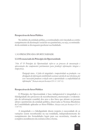 95 
Perspectivas do Setor Público 
No âmbito da entidade pública, a continuidade está vinculada ao estrito 
cumprimento da destinação social do seu patrimônio, ou seja, a continuida-de 
da entidade se dá enquanto perdurar sua finalidade. 
1.3 O PRINCÍPIO DA OPORTUNIDADE 
1.3.1 O enunciado do Princípio da Oportunidade 
“Art. 6º O Princípio da Oportunidade refere-se ao processo de mensuração e 
apresentação dos componentes patrimoniais para produzir informações íntegras e 
tempestivas. 
Parágrafo único. A falta de integridade e tempestividade na produção e na 
divulgação da informação contábil pode ocasionar a perda de sua relevância, por 
isso é necessário ponderar a relação entre a oportunidade e a confiabilidade da 
informação.” (Redação dada pela Resolução CFC nº. 1.367-11) 
Perspectivas do Setor Público 
O Princípio da Oportunidade é base indispensável à integridade e à 
fidedignidade dos processos de reconhecimento, mensuração e evidencia-ção 
da informação contábil, dos atos e dos fatos que afetam ou possam 
afetar o patrimônio da entidade pública, observadas as Normas Brasileiras 
de Contabilidade aplicadas ao Setor Público. (Redação dada pela Resolução CFC nº. 
1.367-11) 
A integridade e a fidedignidade dizem respeito à necessidade de as 
variações serem reconhecidas na sua totalidade, independentemente do 
cumprimento das formalidades legais para sua ocorrência, visando ao 
completo atendimento da essência sobre a forma. 
 
