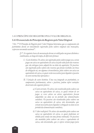1.4 O PRINCÍPIO DO REGISTRO PELO VALOR ORIGINAL 
1.4.1 O enunciado do Princípio do Registro pelo Valor Original 
“Art. 7º O Princípio do Registro pelo Valor Original determina que os componentes do 
patrimônio devem ser inicialmente registrados pelos valores originais das transações, 
expressos em moeda nacional”. 
96 
§ 1º As seguintes bases de mensuração devem ser utilizadas em graus distintos e 
combinadas, ao longo do tempo, de diferentes formas: 
I. Custo histórico. Os ativos são registrados pelos valores pagos ou a serem 
pagos em caixa ou equivalentes de caixa ou pelo valor justo dos recursos 
que são entregues para adquiri-los na data da aquisição. Os passivos 
são registrados pelos valores dos recursos que foram recebidos em troca 
da obrigação ou, em algumas circunstâncias, pelos valores em caixa ou 
equivalentes de caixa, os quais serão necessários para liquidar o passivo 
no curso normal das operações; e 
II. Variação do custo histórico. Uma vez integrado ao patrimônio, os 
componentes patrimoniais, ativos e passivos, podem sofrer variações 
decorrentes dos seguintes fatores: 
a) Custo corrente. Os ativos são reconhecidos pelos valores em 
caixa ou equivalentes de caixa, os quais teriam de ser 
pagos se esses ativos ou ativos equivalentes fossem 
adquiridos na data ou no período das demonstrações 
contábeis. Os passivos são reconhecidos pelos valores em 
caixa ou equivalentes de caixa, não descontados, que 
seriam necessários para liquidar a obrigação na data ou no 
período das demonstrações contábeis; 
b) Valor realizável. Os ativos são mantidos pelos valores em 
caixa ou equivalentes de caixa, os quais poderiam ser 
obtidos pela venda em uma forma ordenada. Os passivos 
são mantidos pelos valores em caixa e equivalentes de 
caixa, não descontados, que se espera seriam pagos para 
 