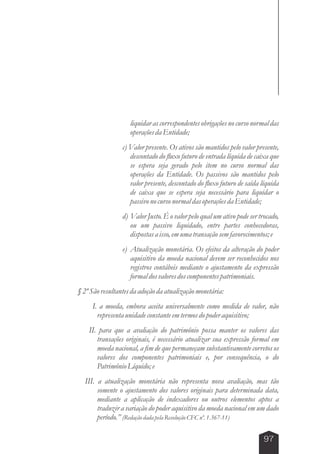 liquidar as correspondentes obrigações no curso normal das 
operações da Entidade; 
c) Valor presente. Os ativos são mantidos pelo valor presente, 
descontado do fluxo futuro de entrada líquida de caixa que 
se espera seja gerado pelo item no curso normal das 
operações da Entidade. Os passivos são mantidos pelo 
valor presente, descontado do fluxo futuro de saída líquida 
de caixa que se espera seja necessário para liquidar o 
passivo no curso normal das operações da Entidade; 
d) Valor Justo. É o valor pelo qual um ativo pode ser trocado, 
ou um passivo liquidado, entre partes conhecedoras, 
dispostas a isso, em uma transação sem favorecimentos; e 
e) Atualização monetária. Os efeitos da alteração do poder 
aquisitivo da moeda nacional devem ser reconhecidos nos 
registros contábeis mediante o ajustamento da expressão 
formal dos valores dos componentes patrimoniais. 
97 
§ 2º São resultantes da adoção da atualização monetária: 
I. a moeda, embora aceita universalmente como medida de valor, não 
representa unidade constante em termos do poder aquisitivo; 
II. para que a avaliação do patrimônio possa manter os valores das 
transações originais, é necessário atualizar sua expressão formal em 
moeda nacional, a fim de que permaneçam substantivamente corretos os 
valores dos componentes patrimoniais e, por consequência, o do 
Patrimônio Líquido; e 
III. a atualização monetária não representa nova avaliação, mas tão 
somente o ajustamento dos valores originais para determinada data, 
mediante a aplicação de indexadores ou outros elementos aptos a 
traduzir a variação do poder aquisitivo da moeda nacional em um dado 
período.” (Redação dada pela Resolução CFC nº. 1.367-11) 
 