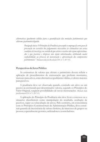 alternativas igualmente válidas para a quantificação das mutações patrimoniais que 
alterem o patrimônio líquido. 
Parágrafo único. O Princípio da Prudência pressupõe o emprego de certo grau de 
precaução no exercício dos julgamentos necessários às estimativas em certas 
condições de incerteza, no sentido de que ativos e receitas não sejam superestima-dos 
e que passivos e despesas não sejam subestimados, atribuindo maior 
confiabilidade ao processo de mensuração e apresentação dos componentes 
patrimoniais.” (Redação dada pela Resolução CFC nº. 1.367-11) 
99 
Perspectivas do Setor Público 
As estimativas de valores que afetam o patrimônio devem refletir a 
aplicação de procedimentos de mensuração que prefiram montantes, 
menores para ativos, entre alternativas igualmente válidas, e valores maiores 
para passivos. 
A prudência deve ser observada quando, existindo um ativo ou um 
passivo já escriturado por determinados valores, segundo os Princípios do 
Valor Original, surgirem possibilidades de novas mensurações. (Redação dada 
pela Resolução CFC nº. 1.367-11) 
A aplicação do Princípio da Prudência não deve levar a excessos ou a 
situações classificáveis como manipulação do resultado, ocultação de 
passivos, super ou subavaliação de ativos. Pelo contrário, em consonância 
com os Princípios Constitucionais da Administração Pública, deve consti-tuir 
garantia de inexistência de valores fictícios, de interesses de grupos ou 
pessoas, especialmente gestores, ordenadores e controladores. 
 
