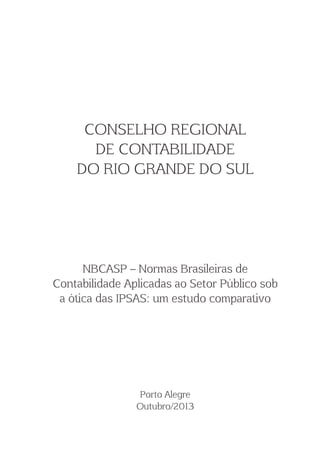 CONSELHO REGIONAL 
DE CONTABILIDADE 
DO RIO GRANDE DO SUL 
NBCASP  Normas Brasileiras de 
Contabilidade Aplicadas ao Setor Público sob 
a ó$ca das IPSAS: um estudo compara$vo 
Po(o Alegre 
Outubro/2013 
 