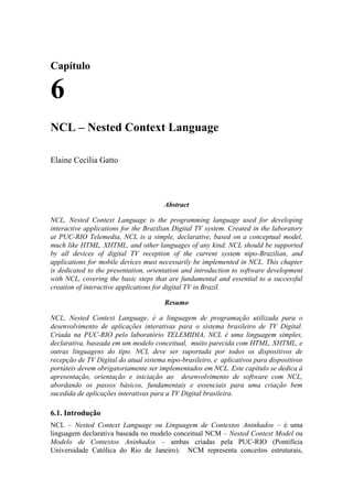 Capítulo
6
NCL – Nested Context Language
Elaine Cecília Gatto
Abstract
NCL, Nested Context Language is the programming language used for developing
interactive applications for the Brazilian Digital TV system. Created in the laboratory
at PUC-RIO Telemedia, NCL is a simple, declarative, based on a conceptual model,
much like HTML, XHTML, and other languages of any kind. NCL should be supported
by all devices of digital TV reception of the current system nipo-Brazilian, and
applications for mobile devices must necessarily be implemented in NCL. This chapter
is dedicated to the presentation, orientation and introduction to software development
with NCL, covering the basic steps that are fundamental and essential to a successful
creation of interactive applications for digital TV in Brazil.
Resumo
NCL, Nested Context Language, é a linguagem de programação utilizada para o
desenvolvimento de aplicações interativas para o sistema brasileiro de TV Digital.
Criada na PUC-RIO pelo laboratório TELEMIDIA, NCL é uma linguagem simples,
declarativa, baseada em um modelo conceitual, muito parecida com HTML, XHTML, e
outras linguagens do tipo. NCL deve ser suportada por todos os dispositivos de
recepção de TV Digital do atual sistema nipo-brasileiro, e aplicativos para dispositivos
portáteis devem obrigatoriamente ser implementados em NCL. Este capítulo se dedica à
apresentação, orientação e iniciação ao desenvolvimento de software com NCL,
abordando os passos básicos, fundamentais e essenciais para uma criação bem
sucedida de aplicações interativas para a TV Digital brasileira.
6.1. Introdução
NCL – Nested Context Language ou Linguagem de Contextos Aninhados – é uma
linguagem declarativa baseada no modelo conceitual NCM – Nested Context Model ou
Modelo de Contextos Aninhados – ambas criadas pela PUC-RIO (Pontifícia
Universidade Católica do Rio de Janeiro). NCM representa conceitos estruturais,
 