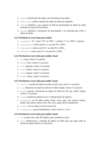 2. region: identificador da região a ser utilizada por esta mídia;
3. explicitDur: define a duração do objeto de mídia em segundos;
4. freeze: identifica o que acontece ao final da apresentação do objeto de mídia
associado ao descritor (true/false);
5. player: identifica a ferramenta de apresentação a ser utilizada para exibir o
objeto de mídia.
6.4.1 Parâmetros reservados para áudio:
1. soundLevel: “0” = mute; “0,5” ou “50%” = metade; “1” ou “100%”= máximo;
2. balanceLevel: valores entre 0 e 1 ou entre 0% e 100%;
3. trebleLevel: valores entre 0 e 1 ou entre 0% e 100%;
4. bassLevel: valores entre 0 e 1 ou entre 0% e 100%.
6.4.2 Parâmetros reservados para mídia visual:
1. top: topo, valores % ou pixels;
2. bottom: base, valores % ou pixels;
3. left: esquerda, valores % ou pixels;
4. right: direita, valores % ou pixels;
5. width: largura, valores % ou pixels;
6. height: altura, valores % ou pixels.
6.4.3 Parâmetros reservados para mídia visual:
1. location: posição do objeto de mídia em left e top, valores: % ou pixels;
2. size: dimensões do objeto de mídia em width e height, valores: % ou pixels;
3. bounds: posição e dimensões do objeto de mídia em left, top, width e height,
valores: % ou pixels;
4. zIndex: posição da região no eixo z (sobreposições de regiões);
5. background: cor de fundo (white, black, silver, gray, red, maroon, fuchsia,
purple, lime, green, yellow, olive, blue, navy, aqua, teal ou transparent);
6. visible: true ou false (visível ou invisível);
7. transparency: grau de tranparência, valores entre 0 e 1 ou %.
6.4.4 Parâmetros reservados para mídia visual:
1. fit: recebe como valor fill, hidden, meet, meetBest ou slice;
2. fill: redimensiona o conteúdo do objeto de mídia para que toque todas as
bordas da região, distorce se necessário;
 