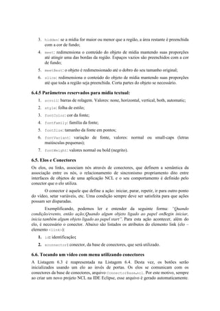 3. hidden: se a mídia for maior ou menor que a região, a área restante é preenchida
com a cor de fundo;
4. meet: redimensiona o conteúdo do objeto de mídia mantendo suas proporções
até atingir uma das bordas da região. Espaços vazios são preenchidos com a cor
de fundo;
5. meetBest: o objeto é redimensionado até o dobro do seu tamanho original;
6. slice: redimensiona o conteúdo do objeto de mídia mantendo suas proporções
até que toda a região seja preenchida. Corta partes do objeto se necessário.
6.4.5 Parâmetros reservados para mídia textual:
1. scroll: barras de rolagem. Valores: none, horizontal, vertical, both, automatic;
2. style: folha de estilo;
3. fontColor: cor da fonte;
4. fontFamily: família da fonte;
5. fontSize: tamanho da fonte em pontos;
6. fontVariant: variação de fonte, valores: normal ou small-caps (letras
maiúsculas pequenas);
7. fontWeight: valores normal ou bold (negrito).
6.5. Elos e Conectores
Os elos, ou links, associam nós através de conectores, que definem a semântica da
associação entre os nós, o relacionamento de sincronismo propriamento dito entre
interfaces de objetos de uma aplicação NCL e o seu comportamento é definido pelo
conector que o elo utiliza.
O conector é aquele que define a ação: iniciar, parar, repetir, ir para outro ponto
do vídeo, setar variáveis, etc. Uma condição sempre deve ser satisfeita para que ações
possam ser disparadas.
Exemplificando, podemos ler e entender da seguinte forma: “Quando
condição/evento, então ação;Quando algum objeto ligado ao papel onBegin iniciar,
inicia também algum objeto ligado ao papel start”. Para esta ação acontecer, além do
elo, é necessário o conector. Abaixo são listados os atributos do elemento link (elo –
elemento <link>):
1. id: identificação;
2. xconnector: conector, da base de conectores, que será utilizado.
6.6. Tocando um vídeo com menu utilizando conectores
A Listagem 6.3 é reapresentada na Listagem 6.4. Desta vez, os botões serão
inicializados usando um elo ao invés de portas. Os elos se comunicam com os
conectores da base de conectores, arquivo ConnectorBase.ncl. Por este motivo, sempre
ao criar um novo projeto NCL na IDE Eclipse, esse arquivo é gerado automaticamente.
 
