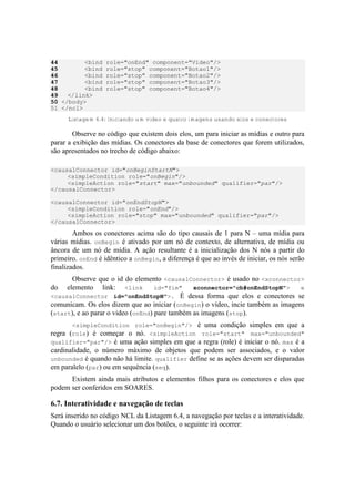 44 <bind role="onEnd" component="Video"/>
45 <bind role="stop" component="Botao1"/>
46 <bind role="stop" component="Botao2"/>
47 <bind role="stop" component="Botao3"/>
48 <bind role="stop" component="Botao4"/>
49 </link>
50 </body>
51 </ncl>
Listagem 6.4: Iniciando um video e quatro imagens usando elos e conectores
Observe no código que existem dois elos, um para iniciar as mídias e outro para
parar a exibição das mídias. Os conectores da base de conectores que forem utilizados,
são apresentados no trecho de código abaixo:
<causalConnector id="onBeginStartN">
<simpleCondition role="onBegin"/>
<simpleAction role="start" max="unbounded" qualifier="par"/>
</causalConnector>
<causalConnector id="onEndStopN">
<simpleCondition role="onEnd"/>
<simpleAction role="stop" max="unbounded" qualifier="par"/>
</causalConnector>
Ambos os conectores acima são do tipo causais de 1 para N – uma mídia para
várias mídias. onBegin é ativado por um nó de contexto, de alternativa, de mídia ou
âncora de um nó de mídia. A ação resultante é a inicialização dos N nós a partir do
primeiro. onEnd é idêntico a onBegin, a diferença é que ao invés de iniciar, os nós serão
finalizados.
Observe que o id do elemento <causalConnector> é usado no <xconnector>
do elemento link: <link id="fim" xconnector="cb#onEndStopN"> e
<causalConnector id="onEndStopN">. É dessa forma que elos e conectores se
comunicam. Os elos dizem que ao iniciar (onBegin) o vídeo, incie também as imagens
(start), e ao parar o video (onEnd) pare também as imagens (stop).
<simpleCondition role="onBegin"/> é uma condição simples em que a
regra (role) é começar o nó. <simpleAction role="start" max="unbounded"
qualifier="par"/> é uma ação simples em que a regra (role) é iniciar o nó. max é a
cardinalidade, o número máximo de objetos que podem ser associados, e o valor
unbounded é quando não há limite. qualifier define se as ações devem ser disparadas
em paralelo (par) ou em sequência (seq).
Existem ainda mais atributos e elementos filhos para os conectores e elos que
podem ser conferidos em SOARES.
6.7. Interatividade e navegação de teclas
Será inserido no código NCL da Listagem 6.4, a navegação por teclas e a interatividade.
Quando o usuário selecionar um dos botões, o seguinte irá ocorrer:
 