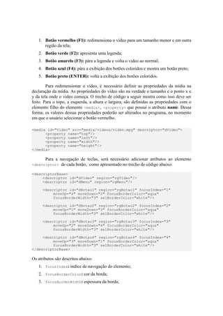 1. Botão vermelho (F1): redimensiona o vídeo para um tamanho menor e em outra
região da tela;
2. Botão verde (F2): apresenta uma legenda;
3. Botão amarelo (F3): pára a legenda e volta o video ao normal;
4. Botão azul (F4): pára a exibição dos botões coloridos e mostra um botão preto;
5. Botão preto (ENTER): volta a exibição dos botões coloridos.
Para redimensionar o vídeo, é necessário definir as propriedades da mídia na
declaração da mídia. As propriedades do vídeo são na verdade o tamanho e o ponto x e
y da tela onde o video começa. O trecho de código a seguir mostra como isso deve ser
feito. Para o topo, a esquerda, a altura e largura, são definidas as propriedades com o
elemento filho do elemento <media>, <property> que possui o atributo name. Dessa
forma, os valores dessas propriedades poderão ser alterados no programa, no momento
em que o usuário selecionar o botão vermelho.
<media id="Video" src="media/videos/video.mpg" descriptor="dVideo">
<property name="top"/>
<property name="left"/>
<property name="width"/>
<property name="height"/>
</media>
Para a navegação de teclas, será necessário adicionar atributos ao elemento
<descriptor> de cada botão, como apresentado no trecho de código abaixo:
<descriptorBase>
<descriptor id="dVideo" region="rgVideo"/>
<descriptor id="dMenu" region="rgMenu"/>
<descriptor id="dBotao1" region="rgBotao1" focusIndex="1"
moveUp="4" moveDown="2" focusBorderColor="aqua"
focusBorderWidth="3" selBorderColor="white"/>
<descriptor id="dBotao2" region="rgBotao2" focusIndex="2"
moveUp="1" moveDown="3" focusBorderColor="aqua"
focusBorderWidth="3" selBorderColor="white"/>
<descriptor id="dBotao3" region="rgBotao3" focusIndex="3"
moveUp="2" moveDown="4" focusBorderColor="aqua"
focusBorderWidth="3" selBorderColor="white"/>
<descriptor id="dBotao4" region="rgBotao4" focusIndex="4"
moveUp="3" moveDown="1" focusBorderColor="aqua"
focusBorderWidth="3" selBorderColor="white"/>
</descriptorBase>
Os atributos são descritos abaixo:
1. focusIndex: índice de navegação do elemento;
2. focusBorderColor: cor da borda;
3. focusBorderWidth: espessura da borda;
 