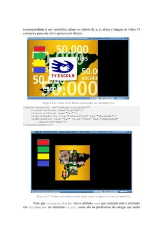 (correspondente à cor vermelha), altere os valores de x, y, altura e largura do vídeo. O
connector para este elo é apresentado abaixo:
Figura 6.6. Vídeo com Menu, execução da Listagem 6.4
<causalConnector id="onKeySelectionSetN">
<connectorParam name="keyCode"/>
<connectorParam name="var"/>
<simpleCondition role="onSelection" key="$keyCode"/>
<simpleAction role="set" value="$var" max="unbounded"
qualifier="par"/>
</causalConnector>
Figura 6.7. Video redimensionado após usuário apertar a tecla vermelha
Note que <connectorParam> tem o atributo name que coincide com o utilizado
em <bindParam> no elemento <link>, esses são os parâmetros do código que serão
 