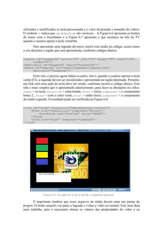 utilizados e modificados (a tecla pressionada e o valor da posição e tamanho do video).
O símbolo $ indica que var e keyCode são variáveis. A Figura 6.6 apresenta os botões
do menu com o focusIndex e a Figura 6.7 apresenta o que acontece na tela da TV
quando o usuário aperta a tecla vermelha.
Para apresentar uma legenda devemos inserir esta mídia no código, assim como
o seu descritor e região que será apresentada, conforme códigos abaixo:
<region id="rgLegenda" bottom="50" left="50" height="80" width="300"
zIndex="4"/>
<descriptor id="dLegenda" region="rgLegenda"/>
<media id="Legenda" src="media/legendas/legenda.html"
descriptor="dLegenda"/>
Feito isto, é preciso agora linkar as ações, isto é, quando o usuário apertar a tecla
verde (F2), a legenda deverá ser inicializada e apresentada na região destinada. Portanto,
um link com uma ação de tecla deve ser criado, conforme mostra o código abaixo. Este
link é mais simples que o apresentado anteriormente, para fazer as alterações no vídeo:
onKey = na tecla, Selection = selecionada, Start = inicie, component = o componente
botao 2 , value = com o valor verde, start = então inicie, component = o componente
de mídia Legenda. O resultado pode ser verificado na Figura 6.8.
<link id="verde" xconnector="cb#onKeySelectionStart">
<bind role="onSelection" component="Botao2">
<bindParam name="keyCode" value="GREEN"/>
</bind>
<bind role="start" component="Legenda"/>
</link>
Figura 6.8. Ao aperter a tecla verde, a legenda aparece
É importante lembrar que esses arquivos de mídia devem estar nas pastas do
projeto. O botão amarelo vai parar a legenda e voltar o vídeo ao normal. Este item dará
mais trabalho, pois é necessário alterar os valores das propriedades do vídeo e ao
 