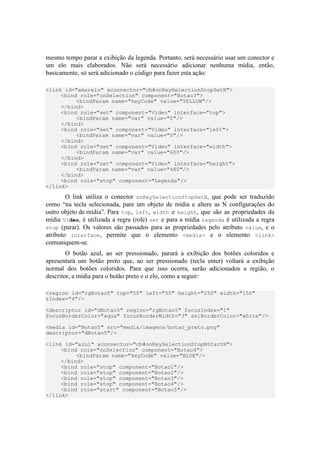mesmo tempo parar a exibição da legenda. Portanto, será necessário usar um conector e
um elo mais elaborados. Não será necessário adicionar nenhuma mídia, então,
basicamente, só será adicionado o código para fazer esta ação:
<link id="amarelo" xconnector="cb#onKeySelectionStopSetN">
<bind role="onSelection" component="Botao3">
<bindParam name="keyCode" value="YELLOW"/>
</bind>
<bind role="set" component="Video" interface="top">
<bindParam name="var" value="0"/>
</bind>
<bind role="set" component="Video" interface="left">
<bindParam name="var" value="0"/>
</bind>
<bind role="set" component="Video" interface="width">
<bindParam name="var" value="600"/>
</bind>
<bind role="set" component="Video" interface="height">
<bindParam name="var" value="480"/>
</bind>
<bind role="stop" component="Legenda"/>
</link>
O link utiliza o conector onKeySelectionStopSetN, que pode ser traduzido
como “na tecla selecionada, pare um objeto de mídia e altere as N configurações do
outro objeto de mídia”. Para top, left, width e height, que são as propriedades da
mídia Video, é utilizada a regra (role) set e para a mídia Legenda é utilizada a regra
stop (parar). Os valores são passados para as propriedades pelo atributo value, e o
atributo interface, permite que o elemento <media> e o elemento <link>
comuniquem-se.
O botão azul, ao ser pressionado, parará a exibição dos botões coloridos e
apresentará um botão preto que, ao ser pressionado (tecla enter) voltará a exibição
normal dos botões coloridos. Para que isso ocorra, serão adicionados a região, o
descritor, a mídia para o botão preto e o elo, como a seguir:
<region id="rgBotao5" top="50" left="50" height="250" width="150"
zIndex="4"/>
<descriptor id="dBotao5" region="rgBotao5" focusIndex="1"
focusBorderColor="aqua" focusBorderWidth="3" selBorderColor="white"/>
<media id="Botao5" src="media/imagens/botao_preto.png"
descriptor="dBotao5"/>
<link id="azul" xconnector="cb#onKeySelectionStopNStartN">
<bind role="onSelection" component="Botao4">
<bindParam name="keyCode" value="BLUE"/>
</bind>
<bind role="stop" component="Botao1"/>
<bind role="stop" component="Botao2"/>
<bind role="stop" component="Botao3"/>
<bind role="stop" component="Botao4"/>
<bind role="start" component="Botao5"/>
</link>
 