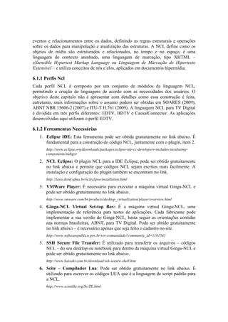 eventos e relacionamentos entre os dados, definindo as regras estruturais e operações
sobre os dados para manipulação e atualização das estruturas. A NCL define como os
objetos de mídia são estruturados e relacionados, no tempo e no espaço, é uma
linguagem de contexto aninhado, uma linguagem de marcação, tipo XHTML –
eXtensible Hypertext Markup Language ou Linguagem de Marcação de Hipertexto
Extensível – e utiliza conceitos de nós e elos, aplicados em documentos hipermídia.
6.1.1 Perfis Ncl
Cada perfil NCL é composto por um conjunto de módulos da linguagem NCL,
permitindo a criação de linguagens de acordo com as necessidades dos usuários. O
objetivo deste capítulo não é apresentar com detalhes como essa construção é feita,
entretanto, mais informações sobre o assunto podem ser obtidas em SOARES (2009),
ABNT NBR 15606-2 (2007) e ITU-T H.761 (2009). A linguagem NCL para TV Digital
é dividida em três perfis diferentes: EDTV, BDTV e CausalConnector. As aplicações
desenvolvidas aqui utilizam o perfil EDTV.
6.1.2 Ferramentas Necessárias
1. Eclipse IDE: Esta ferramenta pode ser obtida gratuitamente no link abaixo. É
fundamental para a construção do código NCL, juntamente com o plugin, item 2.
http://www.eclipse.org/downloads/packages/eclipse-ide-cc-developers-includes-incubating-
components/indigor
2. NCL Eclipse: O plugin NCL para a IDE Eclipse, pode ser obtido gratuitamente
no link abaixo e permite que códigos NCL sejam escritos mais facilmente. A
instalação e configuração do plugin também se encontram no link.
http://laws.deinf.ufma.br/ncleclipse/installation.html
3. VMWare Player: É necessário para executar a máquina virtual Ginga-NCL e
pode ser obtido gratuitamente no link abaixo.
http://www.vmware.com/br/products/desktop_virtualization/player/overview.html
4. Ginga-NCL Virtual Set-top Box: É a máquina virtual Ginga-NCL, uma
implementação de referência para testes de aplicações. Cada fabricante pode
implementar a sua versão do Ginga-NCL, basta seguir as orientações contidas
nas normas brasileiras, ABNT, para TV Digital. Pode ser obtido gratuitamente
no link abaixo – é necessário apenas que seja feito o cadastro no site.
http://www.softwarepublico.gov.br/ver-comunidade?community_id=1101545
5. SSH Secure File Transfer: É utilizado para transferir os arquivos – códigos
NCL – do seu desktop ou notebook para dentro da máquina virtual Ginga-NCL e
pode ser obtido gratuitamente no link abaixo.
http://www.baixaki.com.br/download/ssh-secure-shell.htm
6. Scite – Compilador Lua: Pode ser obtido gratuitamente no link abaixo. É
utilizado para escrever os códigos LUA que é a linguagem de script padrão para
a NCL.
http://www.scintilla.org/SciTE.html
 