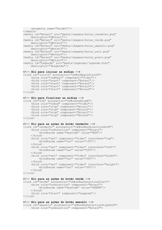 <property name="height"/>
</media>
<media id="Botao1" src="media/imagens/botao_vermelho.png"
descriptor="dBotao1"/>
<media id="Botao2" src="media/imagens/botao_verde.png"
descriptor="dBotao2"/>
<media id="Botao3" src="media/imagens/botao_amarelo.png"
descriptor="dBotao3"/>
<media id="Botao4" src="media/imagens/botao_azul.png"
descriptor="dBotao4"/>
<media id="Botao5" src="media/imagens/botao_preto.png"
descriptor="dBotao5"/>
<media id="Legenda" src="media/legendas/legenda.html"
descriptor="dLegenda"/>
<!-- Elo para iniciar as mídias -->
<link id="inicio" xconnector="cb#onBeginStartN">
<bind role="onBegin" component="Video"/>
<bind role="start" component="Botao1"/>
<bind role="start" component="Botao2"/>
<bind role="start" component="Botao3"/>
<bind role="start" component="Botao4"/>
</link>
<!-- Elo para finalizar as mídias -->
<link id="fim" xconnector="cb#onEndStopN">
<bind role="onEnd" component="Video"/>
<bind role="stop" component="Botao1"/>
<bind role="stop" component="Botao2"/>
<bind role="stop" component="Botao3"/>
<bind role="stop" component="Botao4"/>
</link>
<!-- Elo para as ações do botão vermelho -->
<link id="vermelho" xconnector="cb#onKeySelectionSetN">
<bind role="onSelection" component="Botao1">
<bindParam name="keyCode" value="RED"/>
</bind>
<bind role="set" component="Video" interface="top">
<bindParam name="var" value="100"/>
</bind>
<bind role="set" component="Video" interface="left">
<bindParam name="var" value="200"/>
</bind>
<bind role="set" component="Video" interface="width">
<bindParam name="var" value="300"/>
</bind>
<bind role="set" component="Video" interface="height">
<bindParam name="var" value="300"/>
</bind>
</link>
<!-- Elo para as ações do botão verde -->
<link id="verde" xconnector="cb#onKeySelectionStart">
<bind role="onSelection" component="Botao2">
<bindParam name="keyCode" value="GREEN"/>
</bind>
<bind role="start" component="Legenda"/>
</link>
<!-- Elo para as ações do botão amarelo -->
<link id="amarelo" xconnector="cb#onKeySelectionStopSetN">
<bind role="onSelection" component="Botao3">
 