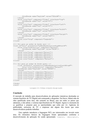 <bindParam name="keyCode" value="YELLOW"/>
</bind>
<bind role="set" component="Video" interface="top">
<bindParam name="var" value="0"/>
</bind>
<bind role="set" component="Video" interface="left">
<bindParam name="var" value="0"/>
</bind>
<bind role="set" component="Video" interface="width">
<bindParam name="var" value="600"/>
</bind>
<bind role="set" component="Video" interface="height">
<bindParam name="var" value="480"/>
</bind>
<bind role="stop" component="Legenda"/>
</link>
<!-- Elo para as ações do botão azul -->
<link id="azul" xconnector="cb#onKeySelectionStopNStartN">
<bind role="onSelection" component="Botao4">
<bindParam name="keyCode" value="BLUE"/>
</bind>
<bind role="stop" component="Botao1"/>
<bind role="stop" component="Botao2"/>
<bind role="stop" component="Botao3"/>
<bind role="stop" component="Botao4"/>
<bind role="start" component="Botao5"/>
</link>
<!-- Elo para as ações do botão preto -->
<link id="preto" xconnector="cb#onKeySelectionStartNStopN">
<bind role="onSelection" component="Botao5">
<bindParam name="keyCode" value="ENTER"/>
</bind>
<bind role="start" component="Botao1"/>
<bind role="start" component="Botao2"/>
<bind role="start" component="Botao3"/>
<bind role="start" component="Botao4"/>
<bind role="stop" component="Botao5"/>
</link>
</body>
</ncl>
Listagem 6.5: Código completo da aplicação
Conclusão
O mercado de trabalho para desenvolvedores de aplicações interativas destinadas ao
sistema brasileiro de TV Digital está começando a despontar. Em breve, faltará mão de
obra qualificada nesta área, não somente no Brasil, mas em todos os países que
adotaram, e irão adotar, o sistema nipo-brasileiro de TV Digital. Agora é o momento de
se qualificar e preparar para as oportunidades que estão por vir. Agências de
publicidade, emissoras de TV e empresas são alguns dos locais que estes
desenvolvedores poderão trabalhar.
Este capítulo introduziu a linguagem NCL aos interessados em investir nesta
área. Os elementos básicos da linguagem foram apresentados conforme o
desenvolvimento da aplicação foi sendo apresentado: <region>, <descriptor>,
 