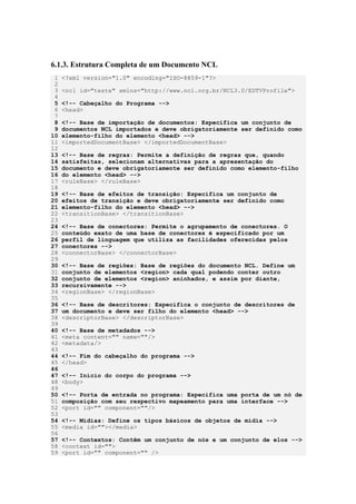 6.1.3. Estrutura Completa de um Documento NCL
1 <?xml version="1.0" encoding="ISO-8859-1"?>
2
3 <ncl id="teste" xmlns="http://www.ncl.org.br/NCL3.0/EDTVProfile">
4
5 <!-- Cabeçalho do Programa -->
6 <head>
7
8 <!-- Base de importação de documentos: Especifica um conjunto de
9 documentos NCL importados e deve obrigatoriamente ser definido como
10 elemento-filho do elemento <head> -->
11 <importedDocumentBase> </importedDocumentBase>
12
13 <!-- Base de regras: Permite a definição de regras que, quando
14 satisfeitas, selecionam alternativas para a apresentação do
15 documento e deve obrigatoriamente ser definido como elemento-filho
16 do elemento <head> -->
17 <ruleBase> </ruleBase>
18
19 <!-- Base de efeitos de transição: Especifica um conjunto de
20 efeitos de transição e deve obrigatoriamente ser definido como
21 elemento-filho do elemento <head> -->
22 <transitionBase> </transitionBase>
23
24 <!-- Base de conectores: Permite o agrupamento de conectores. O
25 conteúdo exato de uma base de conectores é especificado por um
26 perfil de linguagem que utiliza as facilidades oferecidas pelos
27 conectores -->
28 <connectorBase> </connectorBase>
29
30 <!-- Base de regiões: Base de regiões do documento NCL. Define um
31 conjunto de elementos <region> cada qual podendo conter outro
32 conjunto de elementos <region> aninhados, e assim por diante,
33 recursivamente -->
34 <regionBase> </regionBase>
35
36 <!-- Base de descritores: Especifica o conjunto de descritores de
37 um documento e deve ser filho do elemento <head> -->
38 <descriptorBase> </descriptorBase>
39
40 <!-- Base de metadados -->
41 <meta content="" name=""/>
42 <metadata/>
43
44 <!-- Fim do cabeçalho do programa -->
45 </head>
46
47 <!-- Início do corpo do programa -->
48 <body>
49
50 <!-- Porta de entrada no programa: Especifica uma porta de um nó de
51 composição com seu respectivo mapeamento para uma interface -->
52 <port id="" component=""/>
53
54 <!-- Mídias: Define os tipos básicos de objetos de mídia -->
55 <media id=""></media>
56
57 <!-- Contextos: Contêm um conjunto de nós e um conjunto de elos -->
58 <context id="">
59 <port id="" component="" />
 
