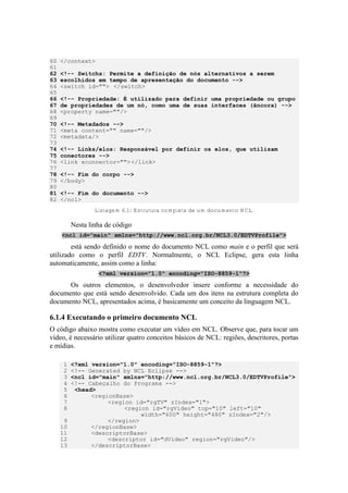 60 </context>
61
62 <!-- Switchs: Permite a definição de nós alternativos a serem
63 escolhidos em tempo de apresentação do documento -->
64 <switch id=""> </switch>
65
66 <!-- Propriedade: É utilizado para definir uma propriedade ou grupo
67 de propriedades de um nó, como uma de suas interfaces (âncora) -->
68 <property name=""/>
69
70 <!-- Metadados -->
71 <meta content="" name=""/>
72 <metadata/>
73
74 <!-- Links/elos: Responsável por definir os elos, que utilizam
75 conectores -->
76 <link xconnector=""></link>
77
78 <!-- Fim do corpo -->
79 </body>
80
81 <!-- Fim do documento -->
82 </ncl>
Listagem 6.1: Estrutura completa de um documento NCL.
Nesta linha de código
<ncl id="main" xmlns="http://www.ncl.org.br/NCL3.0/EDTVProfile">
está sendo definido o nome do documento NCL como main e o perfil que será
utilizado como o perfil EDTV. Normalmente, o NCL Eclipse, gera esta linha
automaticamente, assim como a linha:
<?xml version="1.0" encoding="ISO-8859-1"?>
Os outros elementos, o desenvolvedor insere conforme a necessidade do
documento que está sendo desenvolvido. Cada um dos itens na estrutura completa do
documento NCL, apresentados acima, é basicamente um conceito da linguagem NCL.
6.1.4 Executando o primeiro documento NCL
O código abaixo mostra como executar um vídeo em NCL. Observe que, para tocar um
vídeo, é necessário utilizar quatro conceitos básicos de NCL: regiões, descritores, portas
e mídias.
1 <?xml version="1.0" encoding="ISO-8859-1"?>
2 <!-- Generated by NCL Eclipse -->
3 <ncl id="main" xmlns="http://www.ncl.org.br/NCL3.0/EDTVProfile">
4 <!-- Cabeçalho do Programa -->
5 <head>
6 <regionBase>
7 <region id="rgTV" zIndex="1">
8 <region id="rgVideo" top="10" left="10"
width="600" height="480" zIndex="2"/>
9 </region>
10 </regionBase>
11 <descriptorBase>
12 <descriptor id="dVideo" region="rgVideo"/>
13 </descriptorBase>
 