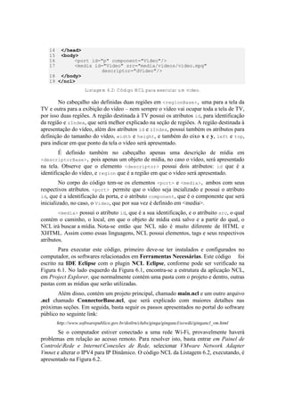 14 </head>
15 <body>
16 <port id="p" component="Video"/>
17 <media id="Video" src="media/videos/video.mpg"
descriptor="dVideo"/>
18 </body>
19 </ncl>
Listagem 6.2: Código NCL para executar um vídeo.
No cabeçalho são definidas duas regiões em <regionBase>, uma para a tela da
TV e outra para a exibição do vídeo – nem sempre o vídeo vai ocupar toda a tela de TV,
por isso duas regiões. A região destinada à TV possui os atributos id, para identificação
da região e zIndex, que será melhor explicado na seção de regiões. A região destinada à
apresentação do vídeo, além dos atributos id e zIndex, possui também os atributos para
definição do tamanho do vídeo, width e height, e também do eixo x e y, left e top,
para indicar em que ponto da tela o vídeo será apresentado.
É definido também no cabeçalho apenas uma descrição de mídia em
<descriptorBase>, pois apenas um objeto de mídia, no caso o vídeo, será apresentado
na tela. Observe que o elemento <descriptor> possui dois atributos: id que é a
identificação do vídeo, e region que é a região em que o vídeo será apresentado.
No corpo do código tem-se os elementos <port> e <media>, ambos com seus
respectivos atributos. <port> permite que o video seja incializado e possui o atributo
id, que é a identificação da porta, e o atributo component, que é o componente que será
inicializado, no caso, o Video, que por sua vez é definido em <media>.
<media> possui o atributo id, que é a sua identificação, e o atribuito src, o qual
contém o caminho, o local, em que o objeto de mídia está salvo e a partir do qual, o
NCL irá buscar a mídia. Nota-se então que NCL não é muito diferente de HTML e
XHTML. Assim como essas linguagens, NCL possui elementos, tags e seus respectivos
atributos.
Para executar este código, primeiro deve-se ter instalados e configurados no
computador, os softwares relacionados em Ferramentas Necessárias. Este código foi
escrito na IDE Eclipse com o plugin NCL Eclipse, conforme pode ser verificado na
Figura 6.1. No lado esquerdo da Figura 6.1, encontra-se a estrutura da aplicação NCL,
em Project Explorer, que normalmente contém uma pasta com o projeto e dentro, outras
pastas com as mídias que serão utilizadas.
Além disso, contém um projeto principal, chamado main.ncl e um outro arquivo
.ncl chamado ConnectorBase.ncl, que será explicado com maiores detalhes nas
próximas seções. Em seguida, basta seguir os passos apresentados no portal do software
público no seguinte link:
http://www.softwarepublico.gov.br/dotlrn/clubs/ginga/gingancl/xowiki/gingancl_vm.html
Se o computador estiver conectado a uma rede Wi-Fi, provavelmente haverá
problemas em relação ao acesso remoto. Para resolver isto, basta entrar em Painel de
ControleRede e InternetConexões de Rede, selecionar VMware Network Adapter
Vmnet e alterar o IPV4 para IP Dinâmico. O código NCL da Listagem 6.2, executando, é
apresentado na Figura 6.2.
 