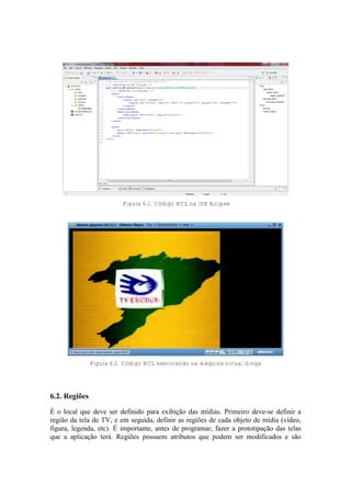 Figura 6.1. Código NCL na IDE Eclipse
Figura 6.2. Código NCL executando na máquina virtual Ginga
6.2. Regiões
É o local que deve ser definido para exibição das mídias. Primeiro deve-se definir a
região da tela de TV, e em seguida, definir as regiões de cada objeto de mídia (vídeo,
figura, legenda, etc). É importante, antes de programar, fazer a prototipação das telas
que a aplicação terá. Regiões possuem atributos que podem ser modificados e são
 