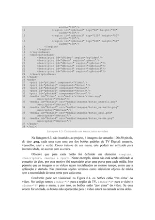 width="100"/>
11 <region id="rgBotao2" top="60" height="50"
width="100"/>
12 <region id="rgBotao3" top="120" height="50"
width="100"/>
13 <region id="rgBotao4" top="180" height="50"
width="100"/>
14 </region>
15 </region>
16 </regionBase>
17 <descriptorBase>
18 <descriptor id="dVideo" region="rgVideo"/>
19 <descriptor id="dMenu" region="rgMenu"/>
20 <descriptor id="dBotao1" region="rgBotao1"/>
21 <descriptor id="dBotao2" region="rgBotao2"/>
22 <descriptor id="dBotao3" region="rgBotao3"/>
23 <descriptor id="dBotao4" region="rgBotao4"/>
24 </descriptorBase>
25 </head>
26 <body>
27 <port id="pVideo" component="Video"/>
28 <port id="pBotao1" component="Botao1"/>
29 <port id="pBotao2" component="Botao2"/
30 <port id="pBotao3" component="Botao3"/>
31 <port id="pBotao4" component="Botao4"/>
32 <media id="Video" src="media/videos/video.mpg"
descriptor="dVideo"/>
33 <media id="Botao1" src="media/imagens/botao_amarelo.png"
descriptor="dBotao1"/>
34 <media id="Botao2" src="media/imagens/botao_vermelho.png"
descriptor="dBotao2"/>
35 <media id="Botao3" src="media/imagens/botao_azul.png"
descriptor="dBotao3"/>
36 <media id="Botao4" src="media/imagens/botao_verde.png"
descriptor="dBotao4"/>
37 </body>
38 </ncl>
Listagem 6.3: Colocando um menu junto ao vídeo
Na listagem 6.3, são inseridos ao projeto, 4 imagens do tamanho 100x50 pixels,
do tipo .png, cada uma com uma cor dos botões padrões de TV Digital: amarelo,
vermelho, azul e verde. Como trata-se de um menu, este poderá ser utilizado para
interatividade, de acordo com as cores.
Observe que para cada botão foi definido um elemento <region>,
<descriptor>, <media> e <port>. Neste exemplo, ainda não está sendo utilizado o
conceito de elos, por este motivo foi necessário criar uma porta para cada mídia. Isto
permite que as imagens e os vídeos sejam inicializados ao mesmo tempo, assim que a
aplicação é startada. Nas próximas seções veremos como inicializar objetos de mídia
sem a necessidade de uma porta para cada uma.
Conforme pode ser visulizado na Figura 6.4, os botões estão “em cima” do
vídeo. No código temos zIndex=“1” para a região da TV, zIndex=“2” para o vídeo e
zIndex=“3” para o menu, e por isso, os botões estão “por cima” do vídeo. Se essa
ordem for alterada, os botões não aparecerão pois o vídeo estará na camada acima deles.
 
