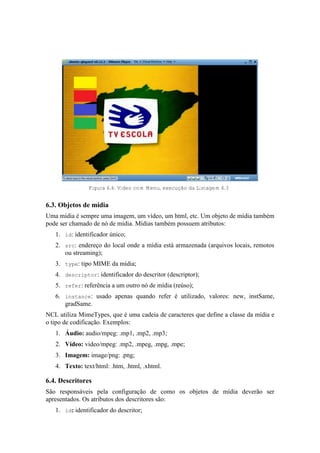 Figura 6.4. Vídeo com Menu, execução da Listagem 6.3
6.3. Objetos de mídia
Uma mídia é sempre uma imagem, um vídeo, um html, etc. Um objeto de mídia também
pode ser chamado de nó de mídia. Mídias também possuem atributos:
1. id: identificador único;
2. src: endereço do local onde a mídia está armazenada (arquivos locais, remotos
ou streaming);
3. type: tipo MIME da mídia;
4. descriptor: identificador do descritor (descriptor);
5. refer: referência a um outro nó de mídia (reúso);
6. instance: usado apenas quando refer é utilizado, valores: new, instSame,
gradSame.
NCL utiliza MimeTypes, que é uma cadeia de caracteres que define a classe da mídia e
o tipo de codificação. Exemplos:
1. Áudio: audio/mpeg: .mp1, .mp2, .mp3;
2. Vídeo: video/mpeg: .mp2, .mpeg, .mpg, .mpe;
3. Imagem: image/png: .png;
4. Texto: text/html: .htm, .html, .xhtml.
6.4. Descritores
São responsáveis pela configuração de como os objetos de mídia deverão ser
apresentados. Os atributos dos descritores são:
1. id: identificador do descritor;
 