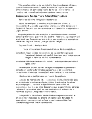 Vale ressaltar cuidar-se de um trabalho de psicopedagogia clínica, o
qualfocou-se não somente o sujeito aprendente, cognoscente mas,
principalmente, em como esse sujeito de desejo ( inconsciente) -se
constitui e de como ele articula para construir conhecimento.

Embasamento Teórico- Teoria Psicanalítica Freudiana

   Tomar-se-ão como princípios norteadores a:

   Teoria do recalque – o aparelho psíquico tem três planos: o
Inconsciente(ID), que são as primeiras impressões; o Pré-Consciente (
Superego), formado pelo sub- consciente e o consciente; e o Consciente
(Ego), externo.

   Na passagem do Inconsciente para o Superego forma-se a primeira
censura ( Repressão) que deixa uma cicatriz ( Recalque). A passagem que
se dá dentro do Superego, ou seja entre o sub-consciente e o consciente
forma uma segunda censura (Filtro) e dá-se a fixação.

   Segundo Freud, o recalque seria:

         “uma primeira fase de repressão ( leia-se do Recalcado) que

consisteem negar entrada no consciente ao representante psíquico
          (ideacional) do instinto ( pulsão). Com isso, esta- belece-seuma
          fixação, a partir de então o representante

em questão continua inalterado e o instinto ( leia-se pulsão) permanece
         ligado a ele”

    O recalque é oriundo de uma situação de desprazer cuja essência
consiste em afastar determinadas representações do consciente (
pensamentos, imagens e recordações); mantendo-se no insconciente.

    Os sintomas se explicam por um retorno do recalcado.

     A noção do inconsciente (ID) – essência da teoria psicanalítica, pode
ser considerado um sistema psíquico distinto dos demais e dotado de
atividade própria. “Tudo que é reprimido deve permanecer no
inconsciente; mas logo de início declaramos que o reprimido não abrange
tudo que é inconsciente. O alcance do inconsciente é mais amplo, o
reprimido é apenas uma parte do inconsciente”.

    A importância da dinâmica da transferência –Quando ou onde? A
emergência do recalcado é a própria emergência dos derivados do
inconsciente, que somente através de um processo analítico ( de
transferência) podem tornar-se consciente.
 