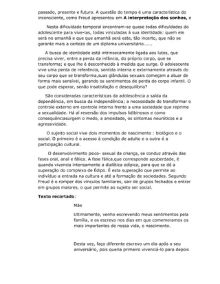 passado, presente e futuro. A questão do tempo é uma característica do
inconsciente, como Freud apresentou em A interpretação dos sonhos, e

    Nesta dificuldade temporal encontram-se quase todas dificuldades do
adolescente para vive-las, todas vinculadas à sua identidade: quem ele
será no amanhã e que que amanhã será este, tão incerto, que não se
garante mais a certeza de um diploma universitário......

    A busca de identidade está intrinsecamente ligada aos lutos, que
precisa viver, entre a perda da infância, do próprio corpo, que se
transforma; e que lhe é desconhecido à medida que surge. O adolescente
vive uma perda de referência, sentida interna e externamente através do
seu corpo que se transforma,suas glândulas sexuais começam a atuar de
forma mais sensível, gerando os sentimentos de perda do corpo infantil. O
que pode esperar, senão insatisfação e desequilíbrio?

   São consideradas características da adolescência a saída da
dependência, em busca da independência; a necessidade de transformar o
controle externo em controle interno frente a uma sociedade que reprime
a sexualidade. Há aí reversão dos impulsos lidibinosos e como
consequênciasurgem o medo, a ansiedade, os sintomas neuróticos e a
agressividade.

    O sujeito social vive dois momentos de nascimento : biológico e o
social. O primeiro é o acesso à condição de adulto e o outro é a
participação cultural.

     O desenvolvimento psico- sexual da criança, se conduz através das
fases oral, anal e fálica. A fase fálica,que corresponde apuberdade, é
quando vivencia intensamente a dialética edípica, para que se dê a
superação do complexo de Édipo. É esta superação que permite ao
indivíduo a entrada na cultura e até a formação de sociedades. Segundo
Freud é o romper dos vínculos familiares, sair de grupos fechados e entrar
em grupos maiores, o que permite ao sujeito ser social.

Texto recortado:

                 Mãe

                 Ultimamente, venho escrevendo meus sentimentos pela
                 família, e os escrevo nos dias em que comemoramos os
                 mais importantes de nossa vida, o nascimento.



                 Desta vez, faço diferente escrevo um dia após o seu
                 aniversário, pois queria primeiro vivenciá-lo para depois
 