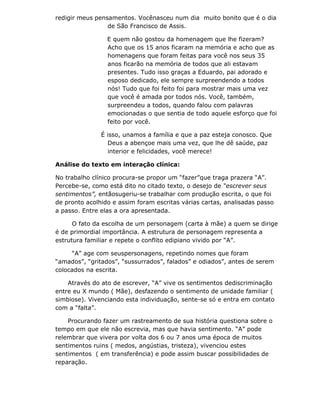 redigir meus pensamentos. Vocênasceu num dia muito bonito que é o dia
                 de São Francisco de Assis.

                 E quem não gostou da homenagem que lhe fizeram?
                 Acho que os 15 anos ficaram na memória e acho que as
                 homenagens que foram feitas para você nos seus 35
                 anos ficarão na memória de todos que ali estavam
                 presentes. Tudo isso graças a Eduardo, pai adorado e
                 esposo dedicado, ele sempre surpreendendo a todos
                 nós! Tudo que foi feito foi para mostrar mais uma vez
                 que você é amada por todos nós. Você, também,
                 surpreendeu a todos, quando falou com palavras
                 emocionadas o que sentia de todo aquele esforço que foi
                 feito por você.

               É isso, unamos a família e que a paz esteja conosco. Que
                 Deus a abençoe mais uma vez, que lhe dê saúde, paz
                 interior e felicidades, você merece!

Análise do texto em interação clínica:

No trabalho clínico procura-se propor um “fazer”que traga prazera “A”.
Percebe-se, como está dito no citado texto, o desejo de “escrever seus
sentimentos”, entãosugeriu-se trabalhar com produção escrita, o que foi
de pronto acolhido e assim foram escritas várias cartas, analisadas passo
a passo. Entre elas a ora apresentada.

      O fato da escolha de um personagem (carta à mãe) a quem se dirige
é de primordial importância. A estrutura de personagem representa a
estrutura familiar e repete o conflito edipiano vivido por “A”.

     “A” age com seuspersonagens, repetindo nomes que foram
“amados”, “gritados”, “sussurrados”, falados” e odiados”, antes de serem
colocados na escrita.

    Através do ato de escrever, “A” vive os sentimentos dediscriminação
entre eu X mundo ( Mãe), desfazendo o sentimento de unidade familiar (
simbiose). Vivenciando esta individuação, sente-se só e entra em contato
com a “falta”.

    Procurando fazer um rastreamento de sua história questiona sobre o
tempo em que ele não escrevia, mas que havia sentimento. “A” pode
relembrar que vivera por volta dos 6 ou 7 anos uma época de muitos
sentimentos ruins ( medos, angústias, tristeza), vivenciou estes
sentimentos ( em transferência) e pode assim buscar possibilidades de
reparação.
 
