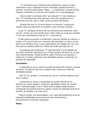 “A” demonstra que a dinâmica da transferência ocupa um lugar
significativo e que o processo foi bem vivenciado, quando escreveu (.....
primeiro vivenciá-lo para depois redigir....), endossando o sucesso do seu
trabalho, mantendo um nível de comunicação com a psicopedagoga.

     Fala-se sobre o contraste entre “pai adorado” X “mãe amada por
nós”. “A” reconhece seu amor pelo pai e entra em contato com um
sofrimento enorme, amar a mãe ( como os outros familiares).

     Quando fala que “os 15 anos ficaram na memória”, pontua que
existem fatos que não ficam na memória e que é preciso recordar.....

   O que “A” conseguiu lembrar não era suficiente para esclarecer sobre
sua dor, marcou-se uma reunião com a mãe e pediu-se a ela que contasse
“o dia mais importante da vida de “A”: o nascimento”.

   A mãe estava envolvida no tratamento, procurou facilitar ao máximo, e
contou a “A” que ele veio num momento não esperado e ao dar a luz ela
sofrera um derrame facial, o que impossibilitou sua relação com “a”, que
ficou sob os cuidados paternos, história até então ignorada por “A”.

     Recuperada esta lembrança, “A” pode perceber a profundidade de
seu texto, tomando consciência que os fatos sempre estiveram ali, só que
eram desconhecidos. Gradativamente, pode minimizar sua angústia, o
medo que o invadia, ganhando uma identidade pessoal e realizando um
processo de separação.

Conclusões:

    A adolescência com a natural sucessão de perdas fez emergir a pulsão
de morte. A noção de não viver a própria vida, vincula-se à falta de
identidade pessoal.

   Para “A” foi, também, o momento de reviver o conflito edipiano, pai X
mãe X sujeito.

     A adolescência revela a necessidade do sujeito discriminar-se,
delinear-se, buscar espaços, contornos, separações, entrar em contato
com a individualização e com a “falta” para só depois poder buscar a
completude que proporcionará ao sujeito a busca da realização através de
estudos, do trabalho e da vida social.

   Produzir textos, criar personagens, num lugar detransferência torna-se
importante deflagrador do processo de auto-conhecimento,
desvelamentos e possíveis reparações.

Notas:
 