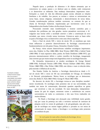 Naquela época, a produção de alimentos e de objetos artesanais, que se
concentrava no campo, passou a se deslocar para as cidades, onde começavam
a se desenvolver as indústrias. Essa mudança desencadeou importantes trans­
formações 110 modo de vida dos diferentes grupos sociais, afetando as relações
familiares e de trabalho. Aos poucos, as normas e valores se estruturariam em
novas bases, menos religiosas, estimulando o desenvolvimento de novas ideias.
Grandes transformações políticas também ocorreram, no contexto do que se
chama de Revolução Industrial, impulsionadas por movimentos como os da
Independência dos Estados Unidos e da Revolução Francesa.
Procurando entender essas transformações e mostrar caminhos para a
resolução dos problemas por elas gerados, muitos pensadores escreveram e di­
vulgaram suas teorias sobre a sociedade anterior e sobre a constituição da nova
sociedade, que estava vivendo tantas incertezas. Criaram-se assim as bases sobre
as quais a Sociologia viria a se desenvolver como uma ciência específica.
Entre o final do século XIX c início do século XX, os estudiosos que mais
iriam influenciar o posterior desenvolvimento da Sociologia concentravam-se
fundamentalmente em três países: França, Alemanha e Estados Unidos.
Na França, vários autores desenvolveram trabalhos sociológicos importantes;
entre eles, Frédéric Le Play (1806-1882), René Worms (1869-1926) e Gabriel Tarde
(1843-1904). O mais expressivo deles, porém, foi Émile Durkheim (1858-1917), que
procurou sistematicamente definir o caráter científico da Sociologia, inaugurando
uma corrente que por muito tempo seria hegemônica entre os sociólogos franceses.
Na Alemanha, destacaram-se os estudos sociológicos de George Simmel
(1858-1918), Ferdinand Tönnies (1855-1936), Werner Sombart (1863-1941), Alfred
Weber (1868-1958) e Max Weber (1864-1920), este último o mais co­nhecido deles,
pela extensão e influência de sua obra.
Nos Estados Unidos da América, a Sociologia desenvolveu-se desde o fi­
nal do século XIX e início do XX nas universidades de Chicago, de Colúmbia
e de Harvard, principalmente. Muitos foram os sociólogos que se destacaram;
entre eles, Robert E. Park (1864-1944) e George H. Mead (1863-1932).
No decorrer do século XX, a Sociologia tornou-se uma disciplina mundial­
mente reconhecida. Os sociólogos estão presentes não só nas universidades, mas
também nos meios de comunicação, discutindo questões específicas ou gerais
que envolvem a vida em sociedade. Os mais destacados, independente­
mente do país de origem, ministram cursos e conferências em centros
universitários de todos os continentes e têm seus livros traduzidos em
muitos idiomas.
No Brasil, a Sociologia tem alcançado uma visibilidade muito grande,
seja por causa da presença em todo o território nacional de institutos de
pesquisa social ou cursos de graduação e de pós-graduação, seja pela atua­
ção de sociólogos em muitos órgãos públicos e privados ou nos meios de
comunicação de massa. Assim, a Sociologia e os sociólogos estão presentes
no cotidiano do país.
A produção scciológica
no Brasil encontra espaço
não só nas escolas e
universidades, mas também
na mídia, acessível a quem
quiser conhecê-la. Abaixo,
capa da primeira edição
de revista lançada em São
Paulo, em 2007.
Se você quiser ler mais sobre a história da Sociologia, há no
final deste livro uma exposição detalhada.
10
 