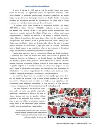 O chamado Estado neoliberal
A partir da década de 1970, após a crise do petróleo, houve nova neces­
sidade de mudança na organização estatal. O capitalismo enfrentava então
vários desafios. As empresas multinacionais precisavam expandir-se, ao mesmo
tempo em que havia um desemprego crescente nos Estados Unidos e nos países
europeus; os movimentos grevistas se intensificavam em quase toda a Europa
e aumentava o endividamento dos países em desenvolvimento.
Os analistas, tendo como referência os economistas Friedrich von Hayek
(1899-1992) e Milton Friedman (1912-2006), atribuíam a crise aos gastos
dos Estados com políticas sociais, o que gerava déficits orçamentários, mais
impostos e, portanto, aumento da inflação. Diziam que a política social estava
comprometendo a liberdade do mercado e até mesmo a liberdade individual,
valores básicos do capitalismo. Por causa disso, o bem-estar dos cidadãos deveria
ficar por conta deles mesmos, já que se gastava muito com saúde e educação pú­
blicas, com previdência e apoio aos desempregados idosos. Ou seja, os serviços
públicos deveriam ser privatizados e pagos por quem os utilizasse. Defendia-se
assim o Estado mínimo, o que significava voltar ao que propunha o liberalismo
antigo, com o mínimo de intervenção estatal na vida das pessoas.
Nasceu dessa maneira o que se convencionou chamar de Estado neoliberal.
As expressões mais claras da atuação dessa forma estatal foram os governos de
Margareth Thatcher, na Inglaterra, e de Ronald Reagan, nos Estados Unidos.
Mas mesmo no período desses governos o Estado não deixou de intervir em vários
aspectos, mantendo orçamentos militares altíssimos e muitos gastos para amparar
as grandes empresas e o sistema financeiro. Os setores mais atingidos por essa
“nova” forma de liberalismo foram aqueles que beneficiavam mais diretamente os
trabalhadores e os setores marginalizados da sociedade, como assistência social,
habitação, transportes, saúde pública, previdência e direitos trabalhistas.
Os neoliberais diziam que era necessário ter mais rapidez para tomar deci­
sões no mundo dos negócios e que o capital privado precisava de mais espaço
para crescer. Reforçavam assim os valores e o modo de vida capitalistas, o in­
dividualismo como elemento fundamental, a livre iniciativa, o livre mercado,
a empresa privada e o poder de consumo como forma de realização pessoal.
Com essas propostas, o que se viu foi a pre­
sença cada vez maior das grandes corporações
produtivas e financeiras na definição dos atos do
Estado, fazendo com que as questões políticas
passassem a ser dominadas pela economia. Além
disso, o que era público (e, portanto, comum a
todos) passou a ser determinado pelos interesses
privados (ou seja, por aquilo que era particular).
As privatizações de organismos do setor público, como bancos,
companhias telefônicas, de energia e estradas, geraram protestos
de grupos contrários à concepção neoliberal de Estado mínimo.
Na fotografia, manifestação de bancários contra a
privatização do Banespa. São Paulo, SP, 2000.
Capítulo 10 • Como surgiu o Estado moderno | 101
 