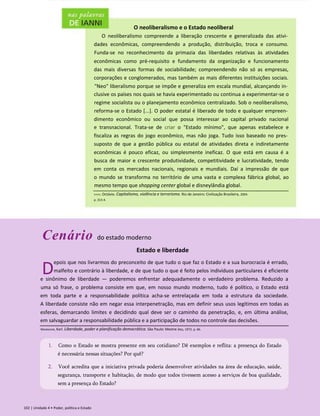 O neoliberalismo e o Estado neoliberal
O neoliberalismo compreende a liberação crescente e generalizada das ativi­
dades econômicas, compreendendo a produção, distribuição, troca e consumo.
Funda-se no reconhecimento da primazia das liberdades relativas às atividades
econômicas como pré-requisito e fundamento da organização e funcionamento
das mais diversas formas de sociabilidade; compreendendo não só as empresas,
corporações e conglomerados, mas também as mais diferentes instituições sociais.
"Neo" liberalismo porque se impõe e generaliza em escala mundial, alcançando in­
clusive os países nos quais se havia experimentado ou continua a experimentar-se o
regime socialista ou o planejamento econômico centralizado. Sob o neoliberalismo,
reforma-se o Estado [...]. O poder estatal é liberado de todo e qualquer empreen­
dimento econômico ou social que possa interessar ao capital privado nacional
e transnacional. Trata-se de criar o "Estado mínimo", que apenas estabelece e
fiscaliza as regras do jogo econômico, mas não joga. Tudo isso baseado no pres­
suposto de que a gestão pública ou estatal de atividades direta e indiretamente
econômicas é pouco eficaz, ou simplesmente ineficaz. O que está em causa é a
busca de maior e crescente produtividade, competitividade e lucratividade, tendo
em conta os mercados nacionais, regionais e mundiais. Daí a impressão de que
o mundo se transforma no território de uma vasta e complexa fábrica global, ao
mesmo tempo que shopping center global e disneylândia global.
Ianni, Octávio. Capitalismo, violência e terrorismo. Rio de Janeiro: Civilização Brasileira, 2004.
p. 313-4.
Cenário do estado moderno
Estado e liberdade
D
epois que nos livrarmos do preconceito de que tudo o que faz o Estado e a sua burocracia é errado,
malfeito e contrário à liberdade, e de que tudo o que é feito pelos indivíduos particulares é eficiente
e sinônimo de liberdade — poderemos enfrentar adequadamente o verdadeiro problema. Reduzido a
uma só frase, o problema consiste em que, em nosso mundo moderno, tudo é político, o Estado está
em toda parte e a responsabilidade política acha-se entrelaçada em toda a estrutura da sociedade.
A liberdade consiste não em negar essa interpenetração, mas em definir seus usos legítimos em todas as
esferas, demarcando limites e decidindo qual deve ser o caminho da penetração, e, em última análise,
em salvaguardar a responsabilidade pública e a participação de todos no controle das decisões.
102 | Unidade 4 • Poder, política e Estado
Mannheim, Karl. Liberdade, poder e planificação democrática. São Paulo: Mestre Jou, 1972. p. 66.
1. Como o Estado se mostra presente em seu cotidiano? Dê exemplos e reflita: a presença do Estado
é necessária nessas situações? Por quê?
2. Você acredita que a iniciativa privada poderia desenvolver atividades na área de educação, saúde,
segurança, transporte e habitação, de modo que todos tivessem acesso a serviços de boa qualidade,
sem a presença do Estado?
 