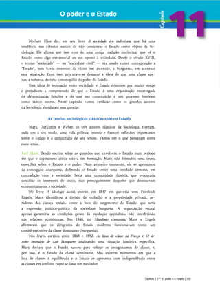 O poder e o Estado
Norbert Elias diz, em seu livro A sociedade dos indivíduos, que há uma
tendência nas ciências sociais de não considerar o Estado como objeto da So­
ciologia. Ele afirma que isso vem de uma antiga tradição intelectual que vê o
Estado como algo extrassocial ou até oposto à sociedade. Desde o século XVIII,
o termo “sociedade” — ou “sociedade civil” — era usado como contraposição a
“Estado”, pois havia interesse da classe em ascensão, a burguesia, em acentuar
essa separação. Com isso, procurava-se destacar a ideia de que uma classe ape­
nas, a nobreza, detinha o monopólio do poder do Estado.
Essa ideia de separação entre sociedade e Estado dominou por muito tempo
e prejudicou a compreensão de que o Estado é uma organização encarregada
de determinadas funções e de que sua constituição é um processo histórico
como tantos outros. Neste capítulo vamos verificar como os grandes autores
da Sociologia abordaram essa questão.
As teorias sociológicas clássicas sobre o Estado
Marx, Durkheim e Weber, os três autores clássicos da Sociologia, tiveram,
cada um a seu modo, uma vida política intensa e fizeram reflexões importantes
sobre o Estado e a democracia de seu tempo. Vamos ver o que pensavam sobre
esses temas.
Karl Marx. Tendo escrito sobre as questões que envolvem o Estado num período
em que o capitalismo ainda estava em formação, Marx não formulou uma teoria
específica sobre o Estado e o poder. Num primeiro momento, ele se aproximou
da concepção anarquista, definindo o Estado como uma entidade abstrata, em
contradição com a sociedade. Seria uma comunidade ilusória, que procuraria
conciliar os interesses de todos, mas principalmente daqueles que dominavam
economicamente a sociedade.
No livro A ideologia alemã, escrito em 1847 em parceria com Friedrich
Engels, Marx identificou a divisão do trabalho e a propriedade privada, ge­
radoras das classes sociais, como a base do surgimento do Estado, que seria
a expressão jurídico-política da sociedade burguesa. A organização estatal
apenas garantiria as condições gerais da produção capitalista, não interferindo
nas relações econômicas. Em 1848, no Manifesto comunista, Marx e Engels
afirmaram que os dirigentes do Estado moderno funcionavam como um
comitê executivo da classe dominante (burguesia).
Nos livros escritos entre 1848 e 1852, As lutas de classe na França e O de­
zoito brumário de Luís Bonaparte, analisando uma situação histórica específica,
Marx declara que o Estado nasceu para refrear os antagonismos de classe, e,
por isso, é o Estado da classe dominante. Mas existem momentos em que a
luta de classes é equilibrada e o Estado se apresenta com independência entre
as classes em conflito, como se fosse um mediador.
Capítulo 1 1 * 0 poder e o Estado | 103
 