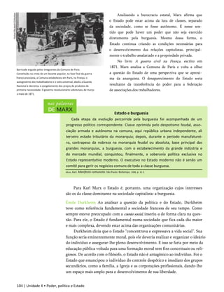 Analisando a burocracia estatal, Marx afirma que
o Estado pode estar acima da luta de classes, separado
da sociedade, como se fosse autônomo. É nesse sen­
tido que pode haver um poder que não seja exercido
diretamente pela burguesia. Mesmo dessa forma, o
Estado continua criando as condições necessárias para
o desenvolvimento das relações capitalistas, principal­
mente o trabalho assalariado e a propriedade privada.
No livro A guerra civil na França, escrito em
1871, Marx analisa a Comuna de Paris e volta a olhar
a questão do Estado de uma perspectiva que se aproxi­
ma da anarquista. O desaparecimento do Estado seria
resultante da transferência do poder para a federação
de associações dos trabalhadores.
Estado e burguesia
Cada etapa da evolução percorrida pela burguesia foi acompanhada de um
progresso político correspondente. Classe oprimida pelo despotismo feudal, asso­
ciação armada e autônoma na comuna, aqui república urbana independente, ali
terceiro estado tributário da monarquia; depois, durante o período manufaturei-
ro, contrapeso da nobreza na monarquia feudal ou absoluta, base principal das
grandes monarquias, a burguesia, com o estabelecimento da grande indústria e
do mercado mundial, conquistou, finalmente, a soberania política exclusiva no
Estado representativo moderno. O executivo no Estado moderno não é senão um
comitê para gerir os negócios comuns de toda a classe burguesa.
Barricada erguida pelos integrantes da Comuna de Paris.
Constituída na crista de um levante popular, na fase final da guerra
franco-prussiana, a Comuna estabeleceu em Paris, na França, o
autogoverno dos trabalhadores e o voto universal, aboliu a Guarda
Nacional e decretou o congelamento dos preços de produtos de
primeira necessidade. 0 governo revolucionário sobreviveu de março
a maio de 1871.
104 | Unidade 4 • Poder, política e Estado
Marx, Karl. Manifesto comunista. São Paulo: Boitempo, 1998. p. 41-2.
Para Karl Marx o Estado é, portanto, uma organização cujos interesses
são os da classe dominante na sociedade capitalista: a burguesia.
Émile Durkheim Ao analisar a questão da política e do Estado, Durkheim
teve como referência fundamental a sociedade francesa de seu tempo. Como
sempre esteve preocupado com a coesão social, inseriu-a de forma clara na ques­
tão. Para ele, o Estado é fundamental numa sociedade que fica cada dia maior
e mais complexa, devendo estar acima das organizações comunitárias.
Durkheim dizia que o Estado “concentrava e expressava a vida social”. Sua
função seria eminentemente moral, pois ele deveria realizar e organizar o ideário
do indivíduo e assegurar-lhe pleno desenvolvimento. E isso se faria por meio da
educação pública voltada para uma formação moral sem fins conceituais ou reli­
giosos. De acordo com o filósofo, o Estado não é antagônico ao indivíduo. Foi o
Estado que emancipou o indivíduo do controle despótico e imediato dos grupos
secundários, como a família, a Igreja e as corporações profissionais, dando-lhe
um espaço mais amplo para o desenvolvimento de sua liberdade.
 