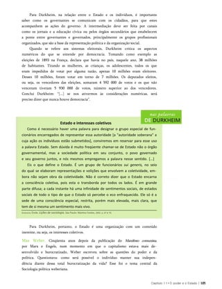 Para Durkheim, na relação entre o Estado e os indivíduos, é importante
saber como os governantes se comunicam com os cidadãos, para que estes
acompanhem as ações do governo. A intermediação deve ser feita por canais
como os jornais e a educação cívica ou pelos órgãos secundários que estabelecem
a ponte entre governantes e governados, principalmente os grupos profissionais
organizados, que são a base da representação política e da organização social.
Quando se refere aos sistemas eleitorais, Durkheim critica os aspectos
numéricos do que se entende por democracia. Tomando como exemplo as
eleições de 1893 na França, declara que havia no país, naquele ano, 38 milhões
de habitantes. Tirando as mulheres, as crianças, os adolescentes, todos os que
eram impedidos de votar por alguma razão, apenas 10 milhões eram eleitores.
Desses 10 milhões, foram votar em torno de 7 milhões. Os deputados eleitos,
ou seja, os vencedores das eleições, somaram 4 592 000 de votos e os que não
venceram tiveram 5 930 000 de votos, número superior ao dos vencedores.
Conclui Durkheim: “[...] se nos ativermos às considerações numéricas, será
preciso dizer que nunca houve democracia”.
Estado e interesses coletivos
Como é necessário haver uma palavra para designar o grupo especial de fun­
cionários encarregados de representar essa autoridade [a "autoridade soberana" a
cuja ação os indivíduos estão submetidos], conviremos em reservar para esse uso
a palavra Estado. Sem dúvida é muito freqüente chamar-se de Estado não o órgão
governamental, mas a sociedade política em seu conjunto, o povo governado
e seu governo juntos, e nós mesmos empregamos a palavra nesse sentido. [...]
Eis o que define o Estado. É um grupo de funcionários sui generis, no seio
do qual se elaboram representações e volições que envolvem a coletividade, em­
bora não sejam obra da coletividade. Não é correto dizer que o Estado encarna
a consciência coletiva, pois esta o transborda por todos os lados. É em grande
parte difusa; a cada instante há uma infinidade de sentimentos sociais, de estados
sociais de todo o tipo de que o Estado só percebe o eco enfraquecido. Ele só é a
sede de uma consciência especial, restrita, porém mais elevada, mais clara, que
tem de si mesma um sentimento mais vivo.
Capítulo 1 1 * 0 poder e o Estado | 105
Durkheim, Émile. Lições de sociologia. Sào Paulo: Martins Fontes, 2002. p. 67 e 70.
Para Durkheim, portanto, o Estado é uma organização com um conteúdo
inerente, ou seja, os interesses coletivos.
Max Weber. Cinqüenta anos depois da publicação do Manifesto comunista,
por Marx e Engels, num momento em que o capitalismo estava mais de­
senvolvido e burocratizado, Weber escreveu sobre as questões do poder e da
política. Questionava: como será possível o indivíduo manter sua indepen­
dência diante dessa total burocratização da vida? Esse foi o tema central da
Sociologia política weberiana.
 
