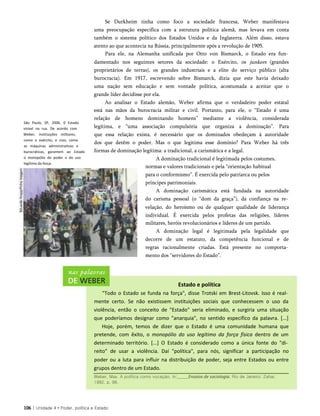 São Paulo, SP, 2006. 0 Estado
visível na rua. De acordo com
Weber, instituições militares,
como o exército, e civis, como
as máquinas administrativas e
burocráticas, garantem ao Estado
o monopólio do poder e do uso
legítimo da força.
Se Durkheim tinha como foco a sociedade francesa, Weber manifestava
uma preocupação específica com a estrutura política alemã, mas levava em conta
também o sistema político dos Estados Unidos e da Inglaterra. Além disso, estava
atento ao que acontecia na Rússia, principalmente após a revolução de 1905.
Para ele, na Alemanha unificada por Otto von Bismarck, o Estado era fun­
damentado nos seguintes setores da sociedade: o Exército, os junkers (grandes
proprietários de terras), os grandes industriais e a elite do serviço público (alta
burocracia). Em 1917, escrevendo sobre Bismarck, dizia que este havia deixado
uma nação sem educação e sem vontade política, acostumada a aceitar que o
grande líder decidisse por ela.
Ao analisar o Estado alemão, Weber afirma que o verdadeiro poder estatal
está nas mãos da burocracia militar e civil. Portanto, para ele, o “Estado é uma
relação de homens dominando homens” mediante a violência, considerada
legítima, e “uma associação compulsória que organiza a dominação”. Para
que essa relação exista, é necessário que os dominados obedeçam à autoridade
dos que detêm o poder. Mas o que legitima esse domínio? Para Weber há três
formas de dominação legítima: a tradicional, a carismática e a legal.
A dominação tradicional é legitimada pelos costumes,
normas e valores tradicionais e pela “orientação habitual
para o conformismo”. É exercida pelo patriarca ou pelos
príncipes patrimoniais.
A dominação carismática está fundada na autoridade
do carisma pessoal (o “dom da graça”), da confiança na re­
velação, do heroísmo ou de qualquer qualidade de liderança
individual. É exercida pelos profetas das religiões, líderes
militares, heróis revolucionários e líderes de um partido.
A dominação legal é legitimada pela legalidade que
decorre de um estatuto, da competência funcional e de
regras racionalmente criadas. Está presente no comporta­
mento dos “servidores do Estado”.
Estado e política
"Todo o Estado se funda na força", disse Trotski em Brest-Litovsk. Isso é real­
mente certo. Se não existissem instituições sociais que conhecessem o uso da
violência, então o conceito de "Estado" seria eliminado, e surgiria uma situação
que poderíamos designar como "anarquia", no sentido específico da palavra. [...]
Hoje, porém, temos de dizer que o Estado é uma comunidade humana que
pretende, com êxito, o monopólio do uso legítimo da força física dentro de um
determinado território. [...] O Estado é considerado como a única fonte do "di­
reito" de usar a violência. Daí "política", para nós, significar a participação no
poder ou a luta para influir na distribuição de poder, seja entre Estados ou entre
grupos dentro de um Estado.
106 | Unidade 4 • Poder, política e Estado
Weber, Max. A política como vocaçào. In:_____Ensaios de sociologia. Rio de Janeiro: Zahar,
1982. p. 98.
 
