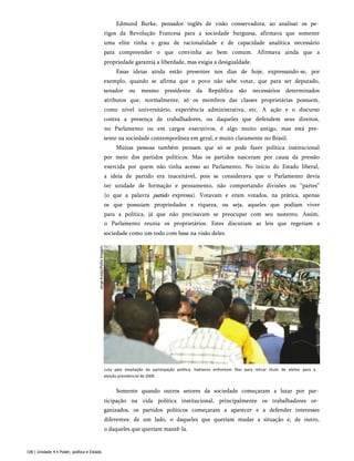 Edmund Burke, pensador inglês de visão conservadora, ao analisar os pe­
rigos da Revolução Francesa para a sociedade burguesa, afirmava que somente
uma elite tinha o grau de racionalidade e de capacidade analítica necessário
para compreender o que convinha ao bem comum. Afirmava ainda que a
propriedade garantia a liberdade, mas exigia a desigualdade.
Essas ideias ainda estão presentes nos dias de hoje, expressando-se, por
exemplo, quando se afirma que o povo não sabe votar, que para ser deputado,
senador ou mesmo presidente da República são necessários determinados
atributos que, normalmente, só os membros das classes proprietárias possuem,
como nível universitário, experiência administrativa, etc. A ação e o discurso
contra a presença de trabalhadores, ou daqueles que defendem seus direitos,
no Parlamento ou em cargos executivos, é algo muito antigo, mas está pre­
sente na sociedade contemporânea em geral, e muito claramente no Brasil.
Muitas pessoas também pensam que só se pode fazer política institucional
por meio dos partidos políticos. Mas os partidos nasceram por causa da pressão
exercida por quem não tinha acesso ao Parlamento. No início do Estado liberal,
a ideia de partido era inaceitável, pois se considerava que o Parlamento devia
ter unidade de formação e pensamento, não comportando divisões ou “partes”
(o que a palavra partido expressa). Votavam e eram votados, na prática, apenas
os que possuíam propriedades e riqueza, ou seja, aqueles que podiam viver
para a política, já que não precisavam se preocupar com seu sustento. Assim,
o Parlamento reunia os proprietários. Estes discutiam as leis que regeriam a
sociedade como um todo com base na visão deles.
Luta pela ampliação da participação política: haitianos enfrentam filas para retirar título de eleitor para a
eleição presidencial de 2006.
Somente quando outros setores da sociedade começaram a lutar por par­
ticipação na vida política institucional, principalmente os trabalhadores or­
ganizados, os partidos políticos começaram a aparecer e a defender interesses
diferentes: de um lado, o daqueles que queriam mudar a situação e, de outro,
o daqueles que queriam mantê-la.
108 | Unidade 4 • Poder, política e Estado
 