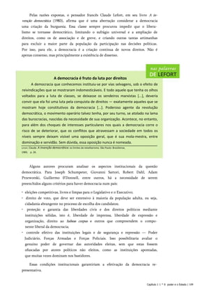 Pelas razões expostas, o pensador francês Claude Lefort, em seu livro A in­
venção democrática (1983), afirma que é uma aberração considerar a democracia
uma criação da burguesia. Essa classe sempre procurou impedir que o libera­
lismo se tornasse democrático, limitando o sufrágio universal e a ampliação de
direitos, como os de associação e de greve, e criando outras tantas artimanhas
para excluir a maior parte da população da participação nas decisões políticas.
Por isso, para ele, a democracia é a criação contínua de novos direitos. Não é
apenas consenso, mas principalmente a existência de dissenso.
A democracia é fruto da luta por direitos
A democracia que conhecemos instituiu-se por vias selvagens, sob o efeito de
reivindicações que se mostraram indomesticáveis. E todo aquele que tenha os olhos
voltados para a luta de classes, se deixasse os sendeiros marxistas [...], deveria
convir que ela foi uma luta pela conquista de direitos — exatamente aqueles que se
mostram hoje constitutivos da democracia [...]. Poderoso agente da revolução
democrática, o movimento operário talvez tenha, por seu turno, se atolado na lama
das burocracias, nascidas da necessidade de sua organização. Acontece, no entanto,
para além dos choques de interesses particulares nos quais a democracia corre o
risco de se deteriorar, que os conflitos que atravessam a sociedade em todos os
níveis sempre deixam visível uma oposição geral, que é sua mola-mestra, entre
dominação e servidão. Sem dúvida, essa oposição nunca é nomeada.
Lefort, Claude. A invenção democrática: os limites do totalitarismo. São Paulo: Brasiliense,
1983
. p. 26.
Alguns autores procuram analisar os aspectos institucionais da questão
democrática. Para Joseph Schumpeter, Giovanni Sartori, Robert Dahl, Adam
Przeworski, Guillermo 0’Donnell, entre outros, há a necessidade de serem
preenchidos alguns critérios para haver democracia num país:
• eleições competitivas, livres e limpas para o Legislativo e o Executivo;
• direito de voto, que deve ser extensivo à maioria da população adulta, ou seja,
cidadania abrangente no processo de escolha dos candidatos;
• proteção e garantia das liberdades civis e dos direitos políticos mediante
instituições sólidas, isto é, liberdade de imprensa, liberdade de expressão e
organização, direito ao habeas corpus e outros que compreendem o compo­
nente liberal da democracia;
• controle efetivo das instituições legais e de segurança e repressão — Poder
Judiciário, Forças Armadas e Forças Policiais. Isso possibilitaria avaliar o
genuíno poder de governar das autoridades eleitas, sem que estas fossem
ofuscadas por atores políticos não eleitos, como as instituições apontadas,
que muitas vezes dominam nos bastidores.
Essas condições institucionais garantiriam a efetivação da democracia re­
presentativa.
Capítulo 1 1 * 0 poder e o Estado | 109
 