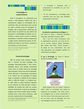 PARA REFLETIR
A Sociologia e a
miséria humana
Levar à consciência os mecanismos que
tornam a vida dolorosa, inviável até, não é
neutralizá-los; explicar as contradições não é
resolvê-las. Mas; por mais cético que se possa
ser sobre a eficácia social da mensagem so­
ciológica, não se pode anular o efeito que ela
pode exercer ao permitir aos que sofrem que
descubram a possibilidade de atribuir seu so­
frimento a causas sociais e assim se sentirem
desculpados; e fazendo conhecer amplamente
a origem social, coletivamente oculta, da infe­
licidade sob todas as suas formas, inclusive as
mais íntimas e as mais secretas.
Bourdieu, Pierre (coord.). A miséria do mundo.
Petrópolis: Vozes, 1997. p. 735.
Tarefa da Sociologia
Não há escolha entre maneiras "engaja­
das" e "neutras" de fazer sociologia. Uma
sociologia descomprometida é uma impos­
sibilidade. Buscar uma posição moralmente
neutra entre as muitas marcas de sociologia
hoje praticadas, marcas que vão da declarada­
mente libertária à francamente comunitária,
é um esforço vão. Os sociólogos só podem
negar ou esquecer os efeitos de seu trabalho
sobre a 'visão de mundo", e o impacto des­
sa visão sobre as ações humanas singulares
ou em conjunto, ao custo de fugir à respon­
sabilidade de escolha que todo ser humano
enfrenta diariamente. A tarefa da sociologia é
assegurar que essas escolhas sejam verdadei­
ramente livres e que assim continuem, cada
vez mais, enquanto durar a humanidade.
Bauman, Zygmunt. Modernidade líquida.
Rio de Janeiro: Jorge Zahar, 2001. p. 246.
Nesse pequeno livro da coleção “Primeiros
passos” pode ser encontrada uma análise do
surgimento da Sociologia e das várias corren­
tes sociológicas que se foram constituindo. É
uma boa leitura inicial para quem quer apren­
der um pouco mais de Sociologia, pois tem
uma linguagem acessível e muito clara.
Leituras e atividades 11
Introdução ao pensamento sociológico, de
Ana Maria dc Castro c Edmundo Fernandes
Dias (orgs.). São Paulo: Centauro, 2001.
Esse é um livro muito interessante, pois
os organizadores procuram, por meio de tex­
tos de autores clássicos (Émile Durkheim,
Max Weber, Karl Marx, Talcott Parsons) e
de alguns de seus comentadores, dar uma
visão panorâmica das principais questões do
conhecimento sociológico.
O que é Sociologia, de Carlos B. Martins.
São Paulo: Brasiliense, 2001.
1. A Sociologia é necessária para a
compreensão da sociedade em que vive­
mos? Por quê?
2. No seu entendimento, a Sociologia pode
contribuir para que haja mais liberdade
de pensamento e de ação?
LIVROS RECOMENDADOS
 