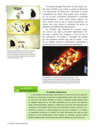 Charge de Glauco publicada em 1977, durante o governo
Geisel, quando teve início a abertura política. Figura
comum nas redações dos principais veículos de imprensa,
o censor vetava matérias, artigos e crônicas considerados
subversivos pela ditadura militar.
O sociólogo português Boaventura de Sousa Santos pro­
põe outros elementos para analisar a questão da democracia
e da representação. Ele afirma que a democracia no mundo
contemporâneo nos oferece duas imagens muito contrastan­
tes. Por um lado, a democracia representativa é considerada
internacionalmente o único regime político legítimo. Por
outro, existem sinais de que os regimes democráticos, nos
últimos vinte anos, traíram as expectativas da maioria da
população, principalmente das classes populares.
As revelações mais freqüentes de corrupção permi­
tem concluir que alguns governantes legitimamente elei­
tos usam o mandato para enriquecer à custa do povo e
dos contribuintes. Há também o desrespeito dos partidos
por seus programas eleitorais logo após as eleições, o que
faz os cidadãos sentirem-se pessimamente representados e
acreditarem cada vez menos na democracia representativa.
As desigualdades — e a violência e insegurança por elas geradas — criam
condições negativas de participação democrática. Na foto, ônibus incendiado
por integrantes da organização criminosa Primeiro Comando da Capital (PCC)
durante onda de ataques desencadeada em maio de 2006, em São Paulo, SP.
Os desafios à democracia
[...] Os desafios que são postos à democracia no nosso tempo são os seguintes.
Primeiro, se continuarem a aumentar as desigualdades sociais entre ricos e pobres
ao ritmo das três últimas décadas, em breve, a igualdade jurídico-política entre
os cidadãos deixará de ser um ideal republicano para se tornar uma hipocrisia
social constitucionalizada. Segundo, a democracia atual não está preparada para
reconhecer a diversidade cultural, para lutar eficazmente contra o racismo, o co­
lonialismo, o sexismo e as discriminações em que eles se traduzem. [...] Terceiro,
as imposições econômicas e militares dos países dominantes são cada vez mais
drásticas e menos democráticas. Assim sucede, em particular, quando vitórias
eleitorais legítimas são transformadas pelo chefe da diplomacia norte-americana
110 | Unidade 4 • Poder, política e Estado
 