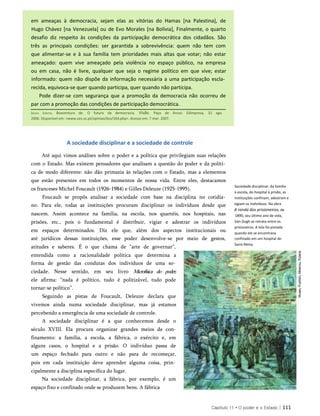 em ameaças à democracia, sejam elas as vitórias do Hamas [na Palestina], de
Hugo Chávez [na Venezuela] ou de Evo Morales [na Bolívia], Finalmente, o quarto
desafio diz respeito às condições da participação democrática dos cidadãos. São
três as principais condições: ser garantida a sobrevivência: quem não tem com
que alimentar-se e à sua família tem prioridades mais altas que votar; não estar
ameaçado: quem vive ameaçado pela violência no espaço público, na empresa
ou em casa, não é livre, qualquer que seja o regime político em que vive; estar
informado: quem não dispõe da informação necessária a uma participação escla­
recida, equivoca-se quer quando participa, quer quando não participa.
Pode dizer-se com segurança que a promoção da democracia não ocorreu de
par com a promoção das condições de participação democrática.
A sociedade disciplinar e a sociedade de controle
Até aqui vimos análises sobre o poder e a política que privilegiam suas relações
com o Estado. Mas existem pensadores que analisam a questão do poder e da políti­
ca de modo diferente: não dão primazia às relações com o Estado, mas a elementos
que estão presentes em todos os momentos de nossa vida. Entre eles, destacamos
os franceses Michel Foucault (1926-1984) e Gilles Deleuze (1925-1995).
Foucault se propôs analisar a sociedade com base na disciplina no cotidia­
no. Para ele, todas as instituições procuram disciplinar os indivíduos desde que
nascem. Assim acontece na família, na escola, nos quartéis, nos hospitais, nas
prisões, etc., pois o fundamental é distribuir, vigiar e adestrar os indivíduos
em espaços determinados. Diz ele que, além dos aspectos institucionais ou
até jurídicos dessas instituições, esse poder desenvolve-se por meio de gestos,
atitudes e saberes. É o que chama de “arte de governar”,
entendida como a racionalidade política que determina a
forma de gestão das condutas dos indivíduos de uma so­
ciedade. Nesse sentido, em seu livro Microfísica do poder,
ele afirma: “nada é político, tudo é politizável, tudo pode
tornar-se político”.
Seguindo as pistas de Foucault, Deleuze declara que
vivemos ainda numa sociedade disciplinar, mas já estamos
percebendo a emergência de uma sociedade de controle.
A sociedade disciplinar é a que conhecemos desde o
século XVIII. Ela procura organizar grandes meios de con-
finamento: a família, a escola, a fábrica, o exército e, em
alguns casos, o hospital e a prisão. O indivíduo passa de
um espaço fechado para outro e não para de recomeçar,
pois em cada instituição deve aprender alguma coisa, prin­
cipalmente a disciplina específica do lugar.
Na sociedade disciplinar, a fábrica, por exemplo, é um
espaço fixo e confinado onde se produzem bens. A fábrica
Sociedade disciplinar: da família
à escola, do hospital à prisão, as
instituições confinam, adestram e
vigiam os indivíduos. Na obra
A ronda dos prisioneiros, de
1890, seu último ano de vida,
Van Gogh se retrata entre os
prisioneiros. A tela foi pintada
quando ele se encontrava
confinado em um hospital de
Saint-Rémy.
Capítulo 11 • O poder e o Estado | 111
Sousa Santos, Boaventura de. O futuro da democracia. Visão. Paço de Arcos: Edimpresa, 31 ago.
2006. Disponível em: <www.ces.uc.pt/opiniao/bss/164.php>. Acesso em: 7 mar. 2007.
 